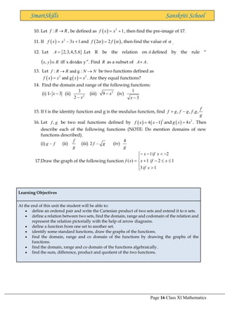 Page 16 Class XI Mathematics
SmartSkills Sanskriti School
10. Let :
f R R
→ , be defined as ( ) 2
1
f x x
= + , then find the pre-image of 17.
11. If ( ) 2
3 1
f x x x
= − + and ( ) ( )
2 2
f f
 
= , then find the value of  .
12. Let  
2,3,4,5,6
A = .Let R be the relation on A defined by the rule “
( ) y
divides
x
iff
, R
y
x  ”. Find R as a subset of A A
 .
13. Let : and g :
f R R N N
→ → be two functions defined as
( ) ( )
2 2
and g
f x x x x
= = . Are they equal functions?
14. Find the domain and range of the following functions:
(i) 1- 3
x − (ii) 2
3
2 x
−
(iii) 2
9 x
− (iv)
1
3
x −
15. If f is the identity function and g is the modulus function, find , , . ,
f
f g f g f g
g
+ −
16. Let ,
f g be two real functions defined by ( ) ( )
2
4 1
f x x
= − and ( ) 2
4
g x x
= . Then
describe each of the following functions (NOTE: Do mention domains of new
functions described).
(i) g f
− (ii)
f
g
(iii) 2 f g
− (iv)
4
g
17.Draw the graph of the following function








−
+
−

−
−
=
1
3
1
2
1
2
i
1
)
(
x
if
x
if
x
x
f
x
x
f
Learning Objectives
At the end of this unit the student will be able to:
• define an ordered pair and write the Cartesian product of two sets and extend it to n sets.
• define a relation between two sets, find the domain, range and codomain of the relation and
represent the relation pictorially with the help of arrow diagrams.
• define a function from one set to another set.
• identify some standard functions, draw the graphs of the functions.
• find the domain, range and co domain of the functions by drawing the graphs of the
functions.
• find the domain, range and co domain of the functions algebraically.
• find the sum, difference, product and quotient of the two functions.
 