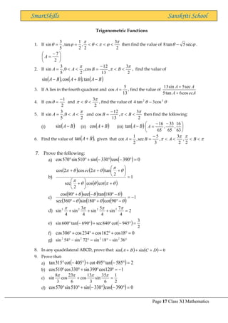 Page 17 Class XI Mathematics
SmartSkills Sanskriti School
Trigonometric Functions
1. If
2
3
2
,
2
1
tan
,
5
3
sin






 



=
= then find the value of 
 sec
5
tan
8 − .





 −
=
2
7
A
2. If
2
3
,
13
12
cos
,
2
0
,
5
3
sin





−
=


= B
B
A
A , find the value of
( ) ( ) ( )
B
A
B
A
B
A −
+
− tan
,
cos
,
sin
3. If A lies in the fourth quadrant and
13
5
cos =
A , find the value of
ecA
A
A
A
cos
6
tan
5
sec
5
sin
13
+
+
4. If
2
1
cos
−
=
 and
2
3

 
 , find the value of 
 2
2
cos
3
tan
4 −
5. If
2
0
,
5
3
sin



= A
A and
2
3
,
13
12
cos

 

−
= B
B then find the following:
(i) ( )
B
A −
sin (ii) ( )
B
A+
cos (iii) ( )
B
A−
tan 




 −
−
=
63
16
,
65
33
,
65
16
A
6. Find the value of ( ),
tan B
A+ given that 


 



−
=
= B
A
B
A
2
,
2
3
,
3
5
sec
,
2
1
cot
7. Prove the following:
a) ( ) ( ) 0
390
cos
330
sin
510
sin
570
cos =

−

−
+


b)
( ) ( )
( ) ( )
1
cot
cos
2
sec
2
tan
2
cos
2
cos
=
+






+






+
+
+










 ec
c)
( ) ( ) ( )
( ) ( ) ( )
1
90
cot
180
sin
360
sec
180
tan
sec
90
cos
−
=
−

+

−

−

−
+







d) 2
4
7
sin
4
5
sin
4
3
sin
4
sin 2
2
2
2
=
+
+
+




e) ( ) ( )
2
3
945
cot
840
sec
690
tan
600
sin =

−

+

−

f) 0
18
cos
162
cos
234
cos
306
cos =

+

+

+

g) 
−

=

−
 36
sin
18
sin
72
sin
54
sin 2
2
2
2
8. In any quadrilateral ABCD, prove that: ( ) ( ) 0
sin
sin =
+
+
+ D
C
B
A
9. Prove that:
a) ( ) ( ) 2
585
tan
495
cot
405
cot
315
tan =

−

+

−

b) 1
120
cos
390
sin
330
cos
510
cos −
=


+


c)
2
1
6
35
sin
3
13
cos
6
23
cos
3
8
sin =
+




d) ( ) ( ) 0
390
cos
330
sin
510
sin
570
cos =

−

−
+


 