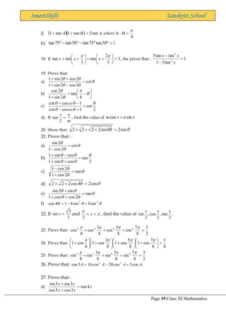 Page 19 Class XI Mathematics
SmartSkills Sanskriti School
j) ( )( )
4
B
-
A
,
tan
2
tan
1
tan
1

=
=
+
+ where
A
B
A
k) 1
30
tan
75
tan
30
tan
75
tan =


−

−

18. If 3
3
2
tan
3
tan
tan =






+
+






+
+


x
x
x , the prove that : 1
tan
3
1
tan
tan
3
2
3
=
−
−
x
x
x
19. Prove that:
a) 




cot
2
cos
2
sin
1
2
cos
2
sin
1
=
−
+
+
+
b) 





−
=
+




4
tan
2
sin
1
2
cos
c)
2
cot
1
cos
cot
1
cos
cot 




=
+
−
−
+
ec
ec
d) If
m
n
x
=
2
tan , find the value of x
n
x
m sin
cos +
20. Show that: 
 cos
2
8
cos
2
2
2
2 =
+
+
+
21. Prove that :
a) 


cot
2
cos
1
2
sin
=
−
b)
2
tan
cos
sin
1
cos
sin
1 




=
+
+
−
+
c) 


tan
2
cos
1
2
cos
1
=
+
−
d) 
 cos
2
4
cos
2
2
2 =
+
+
e) 




tan
2
cos
cos
1
sin
2
sin
=
+
+
+
f) 

 4
2
sin
8
sin
8
1
4
cos +
−
=
22. If
3
5
sin =
x and 


 x
2
, find the value of
2
tan
,
2
cos
,
2
sin
x
x
x
.
23. Prove that :
2
3
8
7
cos
8
5
cos
8
3
cos
8
cos 4
4
4
4
=
+
+
+




24. Prove that:
8
1
8
7
cos
1
8
5
cos
1
8
3
cos
1
8
cos
1 =






+






+






+






+




25. Prove that :
2
3
8
7
sin
8
5
sin
8
3
sin
8
sin 4
4
4
4
=
+
+
+




26. Prove that: A
A
A
A cos
5
cos
20
cos
16
5
cos 3
5
+
−
=
27. Prove that :
a) x
x
x
x
x
4
tan
3
cos
5
cos
3
sin
5
sin
=
+
+
 