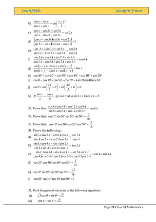 Page 20 Class XI Mathematics
SmartSkills Sanskriti School
b) 




 −
=
+
−
2
tan
cos
cos
sin
sin y
x
y
x
y
x
c) x
x
x
x
x
x
x
2
cot
3
sin
2
sin
sin
3
cos
2
cos
cos
=
+
−
+
−
d)
( )( )
( )( )
1
6
cos
4
cos
sin
5
sin
2
sin
8
sin
3
cos
cos
=
−
−
+
−
x
x
x
x
x
x
x
x
e)
A
A
A
A
A
A
A
A
5
sin
3
sin
7
sin
5
sin
2
3
sin
5
sin
3
sin
2
sin
=
+
+
+
+
f) A
A
A
A
A
A
A
A
A
6
tan
9
cos
7
cos
5
cos
3
cos
9
sin
7
sin
5
sin
3
sin
=
+
+
+
+
+
+
g)
( ) ( )
( ) ( )
x
y
x
x
y
x
y
x
x
y
x
tan
cos
cos
2
cos
sin
sin
2
sin
=
−
+
−
+
−
+
−
+
h) 
+

=

+

+

+
 20
cos
10
cos
80
cos
70
cos
50
cos
40
cos
i) 





 2
cos
4
sin
sin
4
7
cos
5
cos
3
cos
cos =
−
+
−
j) 0
3
4
sin
3
2
sin
sin =






+
+






+
+ 




k) ,
cos
sin
b
x
a
x
If = prove that b
x
b
x
a =
+ 2
cos
2
sin
28. Prove that: A
A
A
A
A
A
A
A
A
4
tan
9
sin
12
cos
5
cos
8
sin
9
cos
12
cos
5
cos
8
cos
=
+
−
29. Prove that:
16
1
70
sin
50
sin
30
sin
10
sin =




30. Prove that:
16
3
70
cos
50
cos
30
cos
10
cos =




31. Prove the following :
a)
A
A
A
A
A
A
A
A
A
A
cos
3
sin
3
cos
2
cos
2
sin
sin
cos
6
sin
2
cos
3
sin
=
−
−
b) A
A
A
A
A
A
A
A
A
2
tan
cos
6
cos
sin
4
sin
2
cos
sin
4
cos
3
sin
=
+
−
c) A
A
A
A
A
A
A
A
A
A
A
A
A
A
3
tan
4
tan
2
cos
5
cos
6
cos
3
cos
5
cos
4
cos
2
sin
5
sin
4
sin
sin
3
sin
2
sin
=
+
−
+
−
d)
16
1
80
cos
60
cos
40
cos
20
cos =




e)
16
3
70
sin
60
sin
50
sin
10
sin =




f) 1
80
tan
40
tan
30
tan
20
tan =




32. Find the general solutions of the following equations :
(i) 2
sin
cos
3 =
+ 

(ii) 2
sin
cos =
+ x
x
 