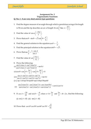 Page 22 Class XI Mathematics
SmartSkills Sanskriti School
Assignment No. 3
Trigonometric Functions
Q. No. 1 - 8 are very short answer type questions:
1. Find the degree measure of an angle through which a pendulum swings if its length
is 50 cm and the tip describes an arc of length 16 cm
22
Take
7

 
=
 
 
.
2. Find the value of 




 −
3
19
cos

ec .
3. Prove that 





+
=
−
4
cos
2
sin
cos




4. Find the general solution to the equation
2
1
cos −
=
 .
5. Find the principal solution to the equation 3
cot −
=
 .
6. Prove that
A
A
A
sin
cos
1
2
tan
−
= .
7. Find the value of
37
cot
12

 
 
 
.
8. Prove the following:
sin11 sin sin 7 sin3
( ) tan8
cos11 sin cos7 sin3
2 4
( )cos cos cos 0
3 3
sin sin3 sin5 sin 7
( ) tan 4
cos cos3 cos5 cos7
A A A A
i A
A A A A
ii
A A A A
iii A
A A A A
 
  
+
=
+
   
+ + + + =
   
   
+ + +
=
+ + +
( ) tan 11 -tan7 -tan4 =tan11 tan7 tan4
iv      
(v)
A
A
A
A
A
A
A
A
A
A
A
A
A
A
5
cot
6
cot
7
sin
4
sin
5
sin
2
sin
3
sin
4
sin
10
cos
cos
7
cos
2
cos
3
cos
2
cos
=
+
−
+
−
9. If
24 4 3 3
cos and sin = ,where <A< and 2
25 5 2 2
A B B
 
 
− −
=   , find the following:
(i) ( )
sin A B
+ (ii) ( )
tan A B
−
10. Prove that:
3
cos10 cos50 cos60 cos70
16
    =
 
