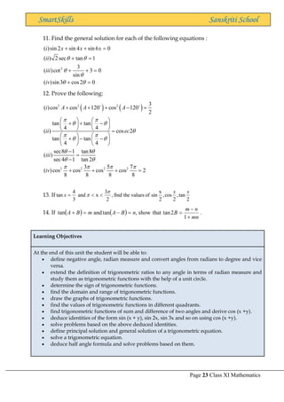 Page 23 Class XI Mathematics
SmartSkills Sanskriti School
11. Find the general solution for each of the following equations :
2
( )sin 2 sin 4 sin 6 0
( ) 2 sec tan 1
3
( )cot 3 0
sin
( )sin3 cos2 0
i x x x
ii
iii
iv
 


 
+ + =
+ =
+ + =
+ =
12. Prove the following:
( ) ( )
2 2 2
2 2 2 2
3
( )cos cos 120 cos 120
2
tan tan
4 4
( ) cos 2
tan tan
4 4
sec8 1 tan8
( )
sec4 1 tan 2
3 5 7
( )cos cos cos cos 2
8 8 8 8
i A A A
ii ec
iii
iv
 
 

 
 
 
 
   
+ + + − =
   
+ + −
   
    =
   
+ − −
   
   
−
=
−
+ + + =
13. If
2
tan
,
2
cos
,
2
x
sin
of
values
the
find
,
2
3
x
and
3
4
tan
x
x
x

 

=
14. If ( ) ( ) .
1
2
tan
that
show
,
tan
and
tan
mn
n
m
B
n
B
A
m
B
A
+
−
=
=
−
=
+
Learning Objectives
At the end of this unit the student will be able to:
• define negative angle, radian measure and convert angles from radians to degree and vice
versa.
• extend the definition of trigonometric ratios to any angle in terms of radian measure and
study them as trigonometric functions with the help of a unit circle.
• determine the sign of trigonometric functions.
• find the domain and range of trigonometric functions.
• draw the graphs of trigonometric functions.
• find the values of trigonometric functions in different quadrants.
• find trigonometric functions of sum and difference of two angles and derive cos (x +y).
• deduce identities of the form sin (x + y), sin 2x, sin 3x and so on using cos (x +y).
• solve problems based on the above deduced identities.
• define principal solution and general solution of a trigonometric equation.
• solve a trigonometric equation.
• deduce half angle formula and solve problems based on them.
 