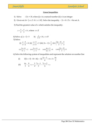 Page 24 Class XI Mathematics
SmartSkills Sanskriti School
Linear Inequalities
1) Solve: -12x > 30, when (i) x is a natural number (ii) x is an integer
2) Given set A=  
10
0
: 

 x
Z
x . Solve the inequality 4
5
6
2 −

+
− x
x in set A.
3) Find the greatest value of x which satisfies the inequality:
11
3
2

+
+
x
x
x , where Z
x
4) Solve: a) 5
1 
−
x b)
1
𝑥−2
< 0, R
x
5) Solve:
(i) 0
2
5

+
−
x
x
(ii) 5
5
3

+
+
x
x
(iii)
2
1
2
3 
−
x (iv)
3
5
3
5
4

−
x
2
4
8
5
)
( 
−
+
x
x
v 5
1
4
2
)
( 
−
+
x
x
vi 6
5
2
3
4
)
( 
−
+
x
x
vii 1
3
5
2
)
( 
−
x
viii
6) Solve the following system of inequalities and represent the solution on number line
(i) ( ) ( )
3
4
2
6
4
3
2
,
2
6
10
3
2
2
x
x
x
x +

+
−
−

−
+
(ii) x
x
x
x
x

+
−
−
+

−
6
2
7
3
1
7
,
4
3
4
9
3
4
 