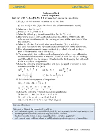 Page 25 Class XI Mathematics
SmartSkills Sanskriti School
Assignment No. 4
Linear Inequalities
Each part of Q. No 1 and Q. No. 2- 4 are very short answer type questions:
1. If , ,
a b c are real numbers such that , 0
a b c
  , then:
(i) ac bc
 (ii) ac <bc (iii)ac >bc (iv) ac bc
 . (Choose the correct option)
2. Solve for x: 3 9 19
x x
+  − +
3. Solve: 3 4 7
x −  ,when x Z

4. Solve the following system of inequalities: 2 3 7,2 4
x x
−   −
5. How many litres of a 30% acid solution must be added to 500 litres of a 12%
solution so that acid content in the resulting mixture will be more than 14% but
less than 20%.
6. Solve: 6 2 4 7
x x
+  + , when (i) x is a natural number (ii) x is an integer
(iii) x is a real number and represent solution for each part on the number line.
7. Find all pairs of consecutive even positive integers, both of which are larger
than 7, such that their sum is less than 30.
8. The water acidity in a pool is considered normal when the average pH reading
of three daily measurements is between 7.2 and 7.8. If the first two pH readings
are 7.48 and 7.85, find the range of pH value for the third reading that will result
in the acidity level being normal.
9. Solve the following linear inequalities and show the graph of solution in each
case on the number line :( x R
 )
(i)
2 3 4
3 2
4 3
x x
+ −
−  − (ii) 3 7 4
x −  (iii)
5 8
2
4
x
x
+

−
(iv)
3 4 5
2 12
x −
 (v)
4
3 2 3
3
x
x x
−
−  + 
10. Solve the following system of inequalities:
(i) ( )
3
5 7 3 3 , 1- 4
2
x
x x x
−  +  −
(ii)
5 3 39 2 1 11 3 1
,
4 8 8 12 3 4
x x x x x
− − +
+  − 
11. Solve the following system of inequalities graphically:
(i) 3 4 12, 4 7 28, 1, 0, 0
x y x y y x y
+  +    
(ii) 0
y
0,
x
0,
y
-
x
1,
y
x
,
10
2 



+

+ y
x
(iii) 0
y
0,
x
60,
3y
4x
30,
y
3x
,
40
2 


+

+

+ y
x
Learning Objectives
At the end of this unit the student will be able to:
• solve a linear inequality in one variable algebraically and represent the solution on a number line.
• find the graphical solution of a linear inequality in two variables.
• find solution of a system of linear inequalities in two variables graphically.
• solve simple word problems related to real life situations using the concept of inequalities.
 