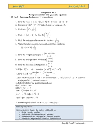 Page 26 Class XI Mathematics
SmartSkills Sanskriti School
Assignment No. 5
Complex Numbers and Quadratic Equations
Q. No. 1 - 5 are very short answer type questions:
1. Find the value of ( )
and y , if
x x y R
 : ( )
2 3 5 2
y x y i i
+ − = −
2. Express 3 16 29 27
3 6 7 4 in the form where ,
i i i i x iy x y R
+ − + +  .
3. Evaluate :
9
41
257
1
i
i
 
+
 
 
4. If 1 2
1 2
1
1 , 2 4 , find Im
Z Z
Z i Z i
Z
 
= − = − +  
 
.
5. Find the conjugate of the complex number:
1
2 3i
−
6. Write the following complex numbers in the polar form:
(i) 2 2i
− − (ii)
1
1 i
+
7. Find the complex conjugate of
( )( )
8 3 6
2 2
i i
i
− −
−
.
8. Find the multiplicative inverse of
3 4
4 5
i
i
+
 
 
−
 
9. Find the modulus and argument of
1 2
1 3
i
i
+
−
10. If ( ) ( ) ( ) ( )
2
2 2 2 2 2
, prove that
a ib x iy a b x y
+ = + + = +
11. Find x and y if
( ) ( )
1 2 2 3
3 3
i x i i y i
i
i i
+ − − +
+ =
+ −
12. For what values of x and y are the numbers - 2
3 ix y
+ and 2
4
x y i
+ + complex
conjugates? ( x , y are real numbers.)
13. Solve the following quadratic equations:
(i) 2
6 17 12 0
x ix
− − =
(ii) 2
3 7 6 0
x ix
+ + =
( )
( )
( )
2
2
2
( ) 7 18 0
( ) 3 2 2 6 2 0
( )2 3 7 9 3 0
iii x i x i
iv x i x i
v x ix x i
− − + − =
− − − =
− + + − =
14. Find the square root of: ( ) 8 6 ,( ) 5 12 ,( )
i i ii i iii i
− − − + −
Learning Objectives
At the end of this chapter the student will be able to:
• define complex number.
• understand Algebra of Complex Number.
• find modulus and conjugate of a complex number.
• understand Argand Plane and Polar Representation.
 
