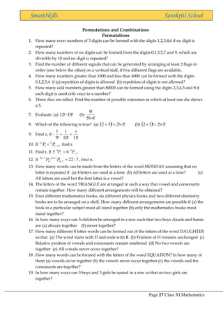 Page 27 Class XI Mathematics
SmartSkills Sanskriti School
Permutations and Combinations
Permutations
1. How many even numbers of 3 digits can be formed with the digits 1,2,3,4,6 if no digit is
repeated?
2. How many numbers of six digits can be formed from the digits 0,1,3,5,7 and 9, which are
divisible by 10 and no digit is repeated?
3. Find the number of different signals that can be generated by arranging at least 2 flags in
order (one below the other) on a vertical staff, if five different flags are available.
4. How many numbers greater than 1000 and less than 4000 can be formed with the digits
0,1,2,3,4 if (a) repetition of digits is allowed (b) repetition of digits is not allowed?
5. How many odd numbers greater than 80000 can be formed using the digits 2,3,4,5 and 8 if
each digit is used only once in a number?
6. Three dice are rolled. Find the number of possible outcomes in which at least one die shows
a 5.
7. Evaluate: (a) !
10
!
12− (b)
!
4
!
5
!
9

8. Which of the following is true? (a) ( ) !
3
!
2
!
3
2 +
=
+ (b) ( ) !
3
!
2
!
3
2 
=

9. Find x, if :
!
11
!
10
1
!
9
1 x
=
+
10. If 1
12
11
−
= r
r P
P , find r.
11. Find r, if 1
5
4
6
5 −
= r
r P
P
12. If 7
:
22
: 1
1
2
1
2
=
−
+
−
n
n
n
n
P
P , find n.
13. How many words can be made from the letters of the word MONDAY assuming that no
letter is repeated if (a) 4 letters are used at a time (b) All letters are used at a time? (c)
All letters are used but the first letter is a vowel?
14. The letters of the word TRIANGLE are arranged in such a way that vowel and consonants
remain together. How many different arrangements will be obtained?
15. Four different mathematics books, six different physics books and two different chemistry
books are to be arranged on a shelf. How many different arrangements are possible if (a) the
book in a particular subject must all stand together (b) only the mathematics books must
stand together?
16. In how many ways can 5 children be arranged in a row such that two boys Akash and Samir
are (a) always together (b) never together?
17. How many different 8 letter words can be formed out of the letters of the word DAUGHTER
so that (a) The word starts with D and ends with R (b) Position of H remains unchanged (c)
Relative position of vowels and consonants remain unaltered (d) No two vowels are
together (e) All vowels never occur together?
18. How many words can be formed with the letters of the word EQUATION? In how many of
them (a) vowels occur together (b) the vowels never occur together (c) the vowels and the
consonants are together?
19. In how many ways can 5 boys and 3 girls be seated in a row so that no two girls are
together?
 