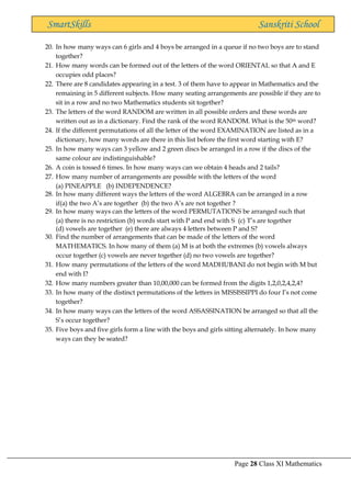 Page 28 Class XI Mathematics
SmartSkills Sanskriti School
20. In how many ways can 6 girls and 4 boys be arranged in a queue if no two boys are to stand
together?
21. How many words can be formed out of the letters of the word ORIENTAL so that A and E
occupies odd places?
22. There are 8 candidates appearing in a test. 3 of them have to appear in Mathematics and the
remaining in 5 different subjects. How many seating arrangements are possible if they are to
sit in a row and no two Mathematics students sit together?
23. The letters of the word RANDOM are written in all possible orders and these words are
written out as in a dictionary. Find the rank of the word RANDOM. What is the 50th word?
24. If the different permutations of all the letter of the word EXAMINATION are listed as in a
dictionary, how many words are there in this list before the first word starting with E?
25. In how many ways can 3 yellow and 2 green discs be arranged in a row if the discs of the
same colour are indistinguishable?
26. A coin is tossed 6 times. In how many ways can we obtain 4 heads and 2 tails?
27. How many number of arrangements are possible with the letters of the word
(a) PINEAPPLE (b) INDEPENDENCE?
28. In how many different ways the letters of the word ALGEBRA can be arranged in a row
if(a) the two A’s are together (b) the two A’s are not together ?
29. In how many ways can the letters of the word PERMUTATIONS be arranged such that
(a) there is no restriction (b) words start with P and end with S (c) T’s are together
(d) vowels are together (e) there are always 4 letters between P and S?
30. Find the number of arrangements that can be made of the letters of the word
MATHEMATICS. In how many of them (a) M is at both the extremes (b) vowels always
occur together (c) vowels are never together (d) no two vowels are together?
31. How many permutations of the letters of the word MADHUBANI do not begin with M but
end with I?
32. How many numbers greater than 10,00,000 can be formed from the digits 1,2,0,2,4,2,4?
33. In how many of the distinct permutations of the letters in MISSISSIPPI do four I’s not come
together?
34. In how many ways can the letters of the word ASSASSINATION be arranged so that all the
S’s occur together?
35. Five boys and five girls form a line with the boys and girls sitting alternately. In how many
ways can they be seated?
 