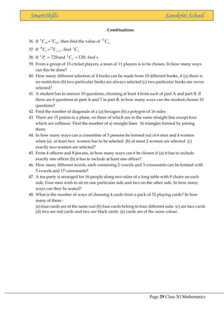 Page 29 Class XI Mathematics
SmartSkills Sanskriti School
Combinations
36. If 12
18 C
C n
n
= , then find the value of n
C
32
37. If 2
18
18
+
= r
r C
C , find 5
C
r
38. If 720
=
r
n
P and 120
=
r
n
C , find r.
39. From a group of 15 cricket players, a team of 11 players is to be chosen. In how many ways
can this be done?
40. How many different selection of 4 books can be made from 10 different books, if (a) there is
no restriction (b) two particular books are always selected (c) two particular books are never
selected?
41. A student has to answer 10 questions, choosing at least 4 from each of part A and part B. If
there are 6 questions in part A and 7 in part B, in how many ways can the student choose 10
questions?
42. Find the number of diagonals of a (a) hexagon (b) a polygon of 16 sides
43. There are 15 points in a plane, no three of which are in the same straight line except four
which are collinear. Find the number of a) straight lines b) triangles formed by joining
them.
44. In how many ways can a committee of 5 persons be formed out of 6 men and 4 women
when (a) at least two women has to be selected (b) at most 2 women are selected (c)
exactly two women are selected?
45. From 4 officers and 8 jawans, in how many ways can 6 be chosen if (a) it has to include
exactly one officer (b) it has to include at least one officer?
46. How many different words, each containing 2 vowels and 3 consonants can be formed with
5 vowels and 17 consonants?
47. A tea party is arranged for 16 people along two sides of a long table with 8 chairs on each
side. Four men wish to sit on one particular side and two on the other side. In how many
ways can they be seated?
48. What is the number of ways of choosing 4 cards from a pack of 52 playing cards? In how
many of these :
(a) four cards are of the same suit (b) four cards belong to four different suits (c) are face cards
(d) two are red cards and two are black cards (e) cards are of the same colour.
 