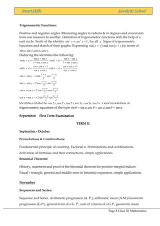 Page 3 Class XI Mathematics
SmartSkills Sanskriti School
Trigonometric Functions:
Positive and negative angles. Measuring angles in radians & in degrees and conversion
from one measure to another. Definition of trigonometric functions with the help of a
unit circle. Truth of the identity 2 2
sin cos 1
x x
+ = , for all x . Signs of trigonometric
functions and sketch of their graphs. Expressing ( ) ( )
sin and cos
x y x y
+ + in terms of
sin ,sin ,cos ,cos
x y x y .
Deducing the identities like following:
2
sin
2
sin
2
cos
cos
2
cos
2
cos
2
cos
cos
2
sin
2
cos
2
sin
sin
2
cos
2
sin
2
sin
sin
cot
cot
1
cot
cot
)
cot(
,
cot
cot
1
cot
cot
)
cot(
tan
tan
1
tan
tan
)
tan(
,
tan
tan
1
tan
tan
)
tan(
y
x
y
x
y
x
y
x
y
x
y
x
y
x
y
x
y
x
y
x
y
x
y
x
y
x
y
x
y
x
y
x
y
x
y
x
y
x
y
x
y
x
y
x
y
x
y
x
−
+
−
=
−
−
+
=
+
−
+
=
−
−
+
=
+
−
+
=
−
+
−
=
+
+
−
=
−
−
+
=
+
Identities related to sin 2 ,cos2 ,tan 2 ,sin3 ,cos3 ,tan3
x x x x x x . General solution of
trigonometric equations of the type 




 tan
tan
,
cos
cos
,
sin
sin =
=
=
September: First Term Examination
TERM II
September - October
Permutations & Combinations:
Fundamental principle of counting. Factorial n. Permutations and combinations,
derivation of formulae and their connections, simple applications.
Binomial Theorem:
History, statement and proof of the binomial theorem for positive integral indices.
Pascal’s triangle, general and middle term in binomial expansion, simple applications.
November
Sequences and Series:
Sequence and Series. Arithmetic progression (A. P.), arithmetic mean (A.M.).Geometric
progression (G.P.), general term of a G. P., sum of n terms of a G.P., geometric mean
 
