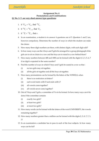 Page 30 Class XI Mathematics
SmartSkills Sanskriti School
Assignment No. 6
Permutations and Combinations
Q. No. 1- 5 are very short answer type questions:
1. If
23
10 12 , find .
n n
n
C C C
=
2. If
16 16
2 4
, find .
r
r r
C C C
+
=
3. If
11 12
1, find .
r r
P P r
−
=
4. In an examination, a student is to answer 4 questions out of 5. Question 1 and 2 are,
however compulsory. Determine the number of ways in which the student can make
the choice.
5. How many three-digit numbers are there, with distinct digits, with each digit odd?
6. In how many ways can the 6 boys and 5 girls be arranged for a group photograph if the
girls are to sit on chairs in a row and the boys are to stand in a row behind them?
7. How many numbers between 400 and 1000 can be formed with the digits 0, 2, 3, 5, 6, 7
if no digit is repeated in the same number?
8. Find the number of ways in which 5 boys and 5 girls be seated in a row so that :
(i) no two girls may sit together.
(ii) all the girls sit together and all the boys sit together.
9. How many permutations can be formed by the letters of the VOWELS, when
(i) there is no restriction on letters?
(ii) each word starts with O and ends with L?
(iii) all vowels come together?
(iv) all vowels never come together?
10. Out of 5 boys and 3 girls, a committee of 5 is to be formed. In how many ways can it be
done if the committee contains
(i) exactly two girls?
(ii) at least two girls?
(iii) at most two girls?
11. How many words can be formed with the letters of the word UNIVERSITY, the vowels
remaining together?
12. How many numbers greater than a million can be formed with the digits 2, 3, 0, 7, 7, 3,
7?
13. In an examination a candidate has to pass in each of the four subjects. In how many
ways can he fail?
 