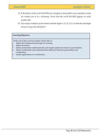 Page 31 Class XI Mathematics
SmartSkills Sanskriti School
14. If the letters of the word SACHIN are arranged in all possible ways and these words
are written out as in a dictionary. Prove that the word SACHIN appears at serial
number 601.
15. How many numbers can be formed with the digits 1, 2, 3, 4, 3, 2, 1 so that the odd digits
always occupy the odd places?
Learning Objectives
At the end of this unit the student will be able to:
• define the fundamental principle of counting.
• define factorial n.
• define permutation mathematically and simple application based on permutation.
• define combination and understand the difference between permutation and
combination.
• simple applications on combination.
 