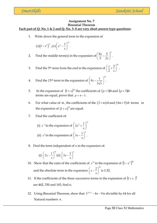 Page 32 Class XI Mathematics
SmartSkills Sanskriti School
Assignment No. 7
Binomial Theorem
Each part of Q. No. 1 & 2 and Q. No. 3- 8 are very short answer type questions:
1. Write down the general term in the expansion of
( )
12
11
3 2 1
( ) 1 ,( ) .
i x ii x
x
 
− −
 
 
2. Find the middle term(s) in the expansion of
9
4 5
5 2
x
x
 
−
 
 
.
3. Find the 5th term from the end in the expansion of
10
2
2
x
x
 
+
 
 
.
4. Find the 13th term in the expansion of
18
1
9
3
x
x
 
−
 
 
.
5. In the expansion of ( ) n
x
2
1+ the coefficients of ( )th
p 1
+ and ( )th
p 3
+
terms are equal, prove that 1
−
= n
p .
6. For what value of m , the coefficients of the ( )
2 m th
+ and ( )
4 5
m th
+ terms in
the expansion of ( )
10
1 x
+ are equal.
7. Find the coefficient of:
(i) 3
x−
in the expansion of
12
2 1
2x
x
 
+
 
 
(ii) 2
x in the expansion of
6
1
3x
x
 
−
 
 
.
8. Find the term independent of x in the expansion of:
(i)
10
1
2x
x
 
−
 
 
(ii)
6
1
3x
x
 
−
 
 
10. Show that the ratio of the coefficients of 10
x in the expansion of ( )10
2
1 x
−
and the absolute term in the expansion
10
2






−
x
x is 1:32.
11. If the coefficients of the three successive terms in the expansion of ( )n
x
+
1
are 462, 330 and 165, find n.
12. Using Binomial Theorem, show that 9
8
3 2
2
−
−
+
n
n
is divisible by 64 for all
Natural numbers n .
 