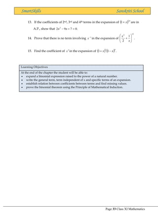 Page 33 Class XI Mathematics
SmartSkills Sanskriti School
13. If the coefficients of 2nd, 3rd and 4th terms in the expansion of ( ) n
x
2
1+ are in
A.P., show that .
0
7
9
2 2
=
+
− n
n
14. Prove that there is no term involving 1
−
x in the expansion of .
1
2
12
2








+
x
x
15. Find the coefficient of 5
x in the expansion of ( ) ( ) .
1
1
6
3
x
x −
+
Learning Objectives
At the end of the chapter the student will be able to:
• expand a binomial expression raised to the power of a natural number.
• write the general term, term independent of x and specific terms of an expansion.
• establish relation between coefficients between terms and find missing values.
• prove the binomial theorem using the Principle of Mathematical Induction.
 