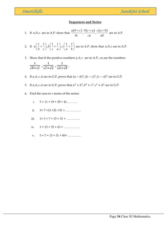 Page 34 Class XI Mathematics
SmartSkills Sanskriti School
Sequences and Series
1. If , ,
a b c are in A.P. show that
( ) ( ) ( )
, ,
a b c b c a c a b
bc ca ab
+ + +
are in A.P.
2. If
1 1 1 1 1 1
, ,
a b c
b c c a a b
     
+ + +
     
     
are in A.P. show that , ,
a b c are in A.P.
3. Show that if the positive numbers 𝑎, 𝑏, 𝑐 are in A.P., so are the numbers
1
√𝑏+√𝑐
,
1
√𝑐+√𝑎
,
1
√𝑎+√𝑏
.
4. If 𝑎, 𝑏, 𝑐, 𝑑 are in G.P, prove that (𝑎 − 𝑏)2
, (𝑏 − 𝑐)2
, (𝑐 − 𝑑)2
are in G.P.
5. If 𝑎, 𝑏, 𝑐, 𝑑 are in G.P, prove that 𝑎2
+ 𝑏2
, 𝑏2
+ 𝑐2
, 𝑐2
+ 𝑑2
are in G.P.
6. Find the sum to n terms of the series:
i. 5 + 11 + 19 + 29 + 41………..
ii. 3+ 7 +13 +21 +31 +…………….
iii. 1+ 3 + 7 + 15 + 31 + …………..
iv. 3 + 15 + 35 + 63 + …………….
v. 5 + 7 + 13 + 31 + 85+ ………….
 