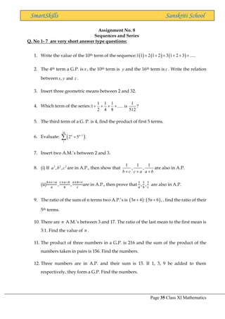 Page 35 Class XI Mathematics
SmartSkills Sanskriti School
Assignment No. 8
Sequences and Series
Q. No 1- 7 are very short answer type questions:
1. Write the value of the 10th term of the sequence: ( ) ( ) ( )
1 1 2 1 2 3 1 2 3 .....
+ + + + + +
2. The 4th term a G.P. is x , the 10th term is y and the 16th term is z . Write the relation
between , and
x y z .
3. Insert three geometric means between 2 and 32.
4. Which term of the series:
1 1 1 1
1 ..... is ?
2 4 8 512
+ + + +
5. The third term of a G. P. is 4, find the product of first 5 terms.
6. Evaluate: ( )
20
1
1
2 5 .
n n−
+

7. Insert two A.M.’s between 2 and 3.
8. (i) If 2 2 2
, ,
a b c are in A.P., then show that
1 1 1
, ,
b c c a a b
+ + +
are also in A.P.
(ii)
𝑏+𝑐−𝑎
𝑎
,
𝑐+𝑎−𝑏
𝑏
,
𝑎+𝑏−𝑐
𝑐
are in A.P., then prove that
1
𝑎
,
1
𝑏
,
1
𝑐
are also in A.P.
9. The ratio of the sum of n terms two A.P.’s is ( ) ( )
3 4 : 5 6 ,
n n
+ + , find the ratio of their
5th terms.
10. There are n A.M.’s between 3 and 17. The ratio of the last mean to the first mean is
3:1. Find the value of n .
11. The product of three numbers in a G.P. is 216 and the sum of the product of the
numbers taken in pairs is 156. Find the numbers.
12. Three numbers are in A.P. and their sum is 15. If 1, 3, 9 be added to them
respectively, they form a G.P. Find the numbers.
 