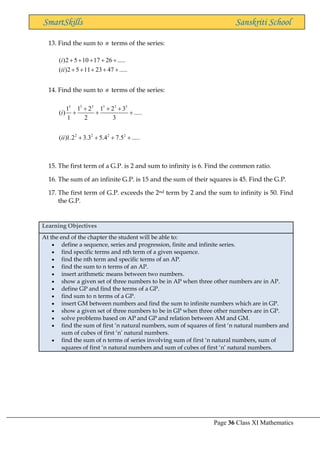 Page 36 Class XI Mathematics
SmartSkills Sanskriti School
13. Find the sum to n terms of the series:
( )2 5 10 17 26 .....
( )2 5 11 23 47 .....
i
ii
+ + + + +
+ + + + +
14. Find the sum to n terms of the series:
3 3 3 3 3 3
2 2 2 2
1 1 2 1 2 3
( ) .....
1 2 3
( )1.2 3.3 5.4 7.5 .....
i
ii
+ + +
+ + +
+ + + +
15. The first term of a G.P. is 2 and sum to infinity is 6. Find the common ratio.
16. The sum of an infinite G.P. is 15 and the sum of their squares is 45. Find the G.P.
17. The first term of G.P. exceeds the 2nd term by 2 and the sum to infinity is 50. Find
the G.P.
Learning Objectives
At the end of the chapter the student will be able to:
• define a sequence, series and progression, finite and infinite series.
• find specific terms and nth term of a given sequence.
• find the nth term and specific terms of an AP.
• find the sum to n terms of an AP.
• insert arithmetic means between two numbers.
• show a given set of three numbers to be in AP when three other numbers are in AP.
• define GP and find the terms of a GP.
• find sum to n terms of a GP.
• insert GM between numbers and find the sum to infinite numbers which are in GP.
• show a given set of three numbers to be in GP when three other numbers are in GP.
• solve problems based on AP and GP and relation between AM and GM.
• find the sum of first ‘n natural numbers, sum of squares of first ‘n natural numbers and
sum of cubes of first ‘n’ natural numbers.
• find the sum of n terms of series involving sum of first ‘n natural numbers, sum of
squares of first ‘n natural numbers and sum of cubes of first ‘n’ natural numbers.
 