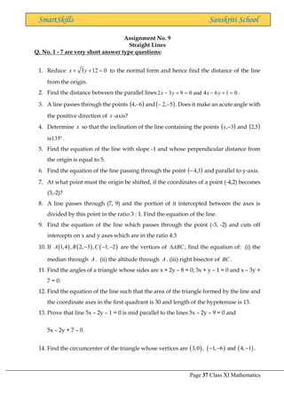 Page 37 Class XI Mathematics
SmartSkills Sanskriti School
Assignment No. 9
Straight Lines
Q. No. 1 - 7 are very short answer type questions:
1. Reduce 3 12 0
x y
+ + = to the normal form and hence find the distance of the line
from the origin.
2. Find the distance between the parallel lines 0
1
6
4
and
0
9
3
2 =
+
−
=
+
− y
x
y
x .
3. A line passes through the points ( )
6
,
4 − and( )
5
,
2 −
− . Does it make an acute angle with
the positive direction of x -axis?
4. Determine x so that the inclination of the line containing the points ( )
3
,−
x and ( )
5
,
2
is 
135 .
5. Find the equation of the line with slope -1 and whose perpendicular distance from
the origin is equal to 5.
6. Find the equation of the line passing through the point ( )
3
,
4
− and parallel to y-axis.
7. At what point must the origin be shifted, if the coordinates of a point (-4,2) becomes
(3,-2)?
8. A line passes through (7, 9) and the portion of it intercepted between the axes is
divided by this point in the ratio 3 : 1. Find the equation of the line.
9. Find the equation of the line which passes through the point (-3, -2) and cuts off
intercepts on x and y axes which are in the ratio 4:3
10. If ( ) ( ) ( )
1,4 , 2, 3 , 1, 2
A B C
− − − are the vertices of ABC
 , find the equation of: (i) the
median through A . (ii) the altitude through A . (iii) right bisector of BC .
11. Find the angles of a triangle whose sides are x + 2y – 8 = 0; 3x + y – 1 = 0 and x – 3y +
7 = 0.
12. Find the equation of the line such that the area of the triangle formed by the line and
the coordinate axes in the first quadrant is 30 and length of the hypotenuse is 13.
13. Prove that line 5x – 2y – 1 = 0 is mid parallel to the lines 5x – 2y – 9 = 0 and
5x – 2y + 7 – 0.
14. Find the circumcenter of the triangle whose vertices are ( ) ( ) ( )
3,0 , 1, 6 and 4, 1
− − − .
 