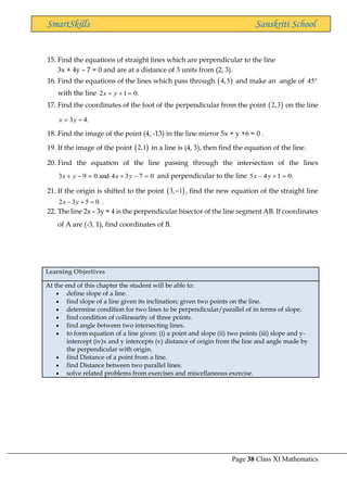 Page 38 Class XI Mathematics
SmartSkills Sanskriti School
15. Find the equations of straight lines which are perpendicular to the line
3x + 4y – 7 = 0 and are at a distance of 3 units from (2, 3).
16. Find the equations of the lines which pass through ( )
4,5 and make an angle of 45
with the line 2 1 0.
x y
+ + =
17. Find the coordinates of the foot of the perpendicular from the point ( )
2,3 on the line
3 4.
x y
= +
18. Find the image of the point (4, -13) in the line mirror 5x + y +6 = 0 .
19. If the image of the point ( )
2,1 in a line is (4, 3), then find the equation of the line.
20. Find the equation of the line passing through the intersection of the lines
0
7
3
4
and
0
9
3 =
−
+
=
−
+ y
x
y
x and perpendicular to the line .
0
1
4
5 =
+
− y
x
21. If the origin is shifted to the point ( )
3, 1
− , find the new equation of the straight line
2 3 5 0
x y
− + = .
22. The line 2x – 3y = 4 is the perpendicular bisector of the line segment AB. If coordinates
of A are (-3, 1), find coordinates of B.
Learning Objectives
At the end of this chapter the student will be able to:
• define slope of a line.
• find slope of a line given its inclination; given two points on the line.
• determine condition for two lines to be perpendicular/parallel of in terms of slope.
• find condition of collinearity of three points.
• find angle between two intersecting lines.
• to form equation of a line given: (i) a point and slope (ii) two points (iii) slope and y-
intercept (iv)x and y intercepts (v) distance of origin from the line and angle made by
the perpendicular with origin.
• find Distance of a point from a line.
• find Distance between two parallel lines.
• solve related problems from exercises and miscellaneous exercise.
 
