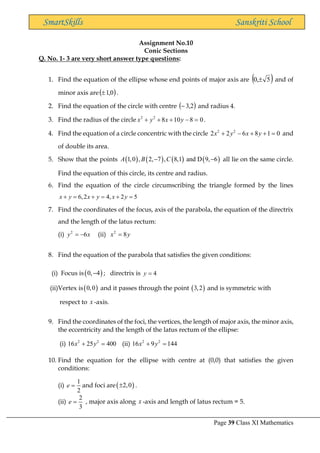 Page 39 Class XI Mathematics
SmartSkills Sanskriti School
Assignment No.10
Conic Sections
Q. No. 1- 3 are very short answer type questions:
1. Find the equation of the ellipse whose end points of major axis are ( )
5
,
0  and of
minor axis are( )
0
,
1
 .
2. Find the equation of the circle with centre ( )
2
,
3
− and radius 4.
3. Find the radius of the circle 0
8
10
8
2
2
=
−
+
+
+ y
x
y
x .
4. Find the equation of a circle concentric with the circle 2 2
2 2 6 8 1 0
x y x y
+ − + + = and
of double its area.
5. Show that the points ( ) ( ) ( ) ( )
1,0 , 2, 7 , 8,1 and D 9, 6
A B C
− − all lie on the same circle.
Find the equation of this circle, its centre and radius.
6. Find the equation of the circle circumscribing the triangle formed by the lines
6,2 4, 2 5
x y x y x y
+ = + = + =
7. Find the coordinates of the focus, axis of the parabola, the equation of the directrix
and the length of the latus rectum:
(i) 2
6
y x
= − (ii) 2
8
x y
=
8. Find the equation of the parabola that satisfies the given conditions:
(i) Focus is( )
0, 4
− ; directrix is 4
y =
(ii)Vertex is( )
0,0 and it passes through the point ( )
3,2 and is symmetric with
respect to x -axis.
9. Find the coordinates of the foci, the vertices, the length of major axis, the minor axis,
the eccentricity and the length of the latus rectum of the ellipse:
(i) 2 2
16 25 400
x y
+ = (ii) 2 2
16 9 144
x y
+ =
10. Find the equation for the ellipse with centre at (0,0) that satisfies the given
conditions:
(i)
1
2
e = and foci are( )
2,0
 .
(ii)
2
3
e = , major axis along x -axis and length of latus rectum = 5.
 