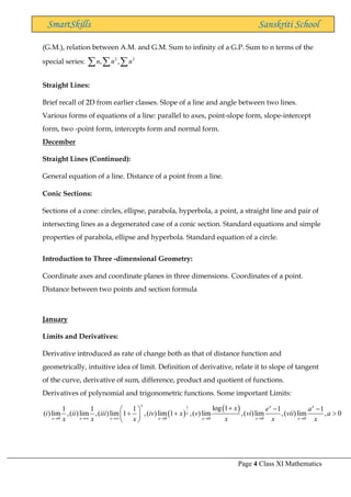 Page 4 Class XI Mathematics
SmartSkills Sanskriti School
(G.M.), relation between A.M. and G.M. Sum to infinity of a G.P. Sum to n terms of the
special series: 2 3
, ,
n n n
  
Straight Lines:
Brief recall of 2D from earlier classes. Slope of a line and angle between two lines.
Various forms of equations of a line: parallel to axes, point-slope form, slope-intercept
form, two -point form, intercepts form and normal form.
December
Straight Lines (Continued):
General equation of a line. Distance of a point from a line.
Conic Sections:
Sections of a cone: circles, ellipse, parabola, hyperbola, a point, a straight line and pair of
intersecting lines as a degenerated case of a conic section. Standard equations and simple
properties of parabola, ellipse and hyperbola. Standard equation of a circle.
Introduction to Three -dimensional Geometry:
Coordinate axes and coordinate planes in three dimensions. Coordinates of a point.
Distance between two points and section formula
January
Limits and Derivatives:
Derivative introduced as rate of change both as that of distance function and
geometrically, intuitive idea of limit. Definition of derivative, relate it to slope of tangent
of the curve, derivative of sum, difference, product and quotient of functions.
Derivatives of polynomial and trigonometric functions. Some important Limits:
( )
( )
1
0 0 0 0 0
log 1
1 1 1 1 1
( )lim ,( )lim ,( )lim 1 ,( )lim 1 ,( )lim ,( )lim ,( )lim , 0
x x x
x
x x x x x x x
x e a
i ii iii iv x v vi vii a
x x x x x x
→ → → → → → →
+ − −
 
+ + 
 
 
 