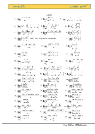 Page 42 Class XI Mathematics
SmartSkills Sanskriti School
Limits
1.
1
1
3
3
1
lim −
+
−
−
→ x
x
x
x
2.
1
16
1
8
4
3
2
1
lim −
−
→
x
x
x
3. 





−
−
−
+
→ 1
2
1
3
2
1
lim x
x
x
x
x
4. ( ) 





−
+
+
−
→ 3
1
3
1
9
2
3
lim x
x
x
x
5.
1
1
1
2
2
2
lim
+
−
+
−
→ x
x
x
x
6.
x
x
x −
−
+
−
→ 5
1
5
3
lim
4
7.
( )( )
3
2
1
3
2
2
1
lim −
+
−
−
→ x
x
x
x
x
8.
x
x
x
x
3
1
3
1
lim
0
−
−
+
→
9. 







−
−
→
n
n
m
m
a
x a
x
a
x
lim
10. 405
5
5
lim =








−
−
→ a
x
a
x
a
x
, find all possible values of a. 11. 







−
−
→ 8
32
3
5
2
lim x
x
x
12.
( ) ( )
a
x
a
x
a
x −
+
−
+
→
2
3
2
3
2
2
lim 13.
x
x
x
x
−
−
+
→
1
1
lim
0
14.
3
2
3
1
1
1
1
lim −
−
→
−
−
x
x
x
15.
1
2
1
4
lim
4
1 −
−
→
x
x
x
16.
b
b
x
a
a
x
x −
+
−
+
→
2
2
2
2
0
lim 17.
9
27
2
3
9
lim −
−
→ x
x
x
18.
x
x
x −
−
−
→ 13
3
4
lim
4
19.
1
2
1
8 3
2
1
lim +
+
−
→
x
x
x
20.
( )
5
32
3
5
5
lim −
−
−
→ x
x
x
21.
1
3
5
2
3
2
3
3
4
1
lim +
+
−
+
−
→ x
x
x
x
x
x
22.
1
3
3
2
6
3
2
3
2
3
1
lim −
−
+
+
−
+
→ x
x
x
x
x
x
x
23.
1
2
1
lim −
−
→ x
x
x
x
24.
4
2
3
9
2
3
lim +
−
−
−
→ x
x
x
x
25. 





−
−
−
+
→ 1
2
1
3
2
1
lim x
x
x
x
x
26. 





−
−
−
→ 1
2
1
1
2
1
lim x
x
x
27.
x
x
x
x
x +
−
+
+
−
+
→ 1
1
1
1
3
2
0
lim 28.
x
x
a
x
x
a
a
x 2
3
3
2
lim −
+
−
+
→
29. 





→ bx
ax
x sin
sin
lim
0
30. 





→ x
x
x 3
tan
5
sin
lim
0
31. 




 −
→
2
0
cos
1
lim x
x
x
32.
nx
mx
x 2
cos
1
2
cos
1
lim
0 −
−
→
33. 3
0
sin
tan
lim x
x
x
x
−
→
34.
x
x
x
x
x 3
sin
5
sin
6
sin
2
sin
lim
0 −
+
→
35.
x
x
x
x
x sec
3
sec
2
sec
4
sec
lim
0 −
−
→
36.
x
x
x
x
x
5
sin
3
sin
2
sin
lim
0
+
−
→
37.
x
x
x
x
x 3
tan
2
3
2
2
sin
3
lim
0 +
+
→
38.
x
x
x
x
x 2
sin
4
7
3
sin
lim
0 +
+
→
39.
x
x
x
x 2
cos
1
tan
lim
0 −
→
40. 3
0
2
sin
2
tan
lim x
x
x
x
−
→
41.
x
x
ecx
x
cot
cos
lim
0
−
→
42. 3
0 sin
sin
tan
lim x
x
x
x
−
→
43.
x
x
x
x sin
2
1
2
1
lim
0
−
−
+
→
44. 3
0
3
sin
sin
3
lim x
x
x
x
−
→
45. 2
2
2
0 3
sin
2
sin
3
lim x
x
x
x
−
→
46.
x
x
x
x
sin
1
sin
1
lim
0
−
−
+
→ x
x
x
x
x
2
0 sin
3
2
3
tan
.
47 lim −
−
→
48.
( )2
2
2
2
cos
1
lim x
x
x
−
+
→


49.
4
cos
sin
lim
4


−
−
→ x
x
x
x
50.
( )3
sin
3
3
sin
lim x
x
x
x −
−
→ 

 