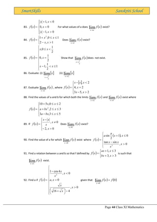 Page 44 Class XI Mathematics
SmartSkills Sanskriti School
83. ( )






−
=

+
=
0
,
1
0
,
0
0
,
1
x
x
x
x
x
x
f For what values of a does ( )
x
f
a
x
lim
→
exist?
84. ( )




−


+
=
1
,
2
1
0
,
1 2
x
x
x
x
x
f Does ( )
x
f
x
lim
1
→
exist?
85. ( )











−
=


=
1
2
1
,
1
2
1
,
0
2
1
0
,
x
x
x
x
x
x
f Show that ( )
x
f
x
lim
2
1
→
does not exist.
86. Evaluate: (i)  
x
x
lim
2
5
→
(ii)  
x
x
lim
2
→
87. Evaluate ( )
x
f
x
lim
2
→
, where ( )
 






−
=

−
=
2
,
5
3
2
,
4
2
,
x
x
x
x
x
x
x
f
88. Find the values of a and b for which both the limits ( )
x
f
x
lim
2
→
and ( )
x
f
x
lim
3
→
exist where
( )







−


+


+
=
5
3
,
3
3
2
,
2
0
,
5
10
2
x
bx
a
x
bx
a
x
x
x
f
89. If ( )





=
−

−
=
0
,
2
0
,
x
x
x
x
x
x
f Does ( )
x
f
x
lim
0
→
exist?
90. Find the value of a for which ( )
x
f
x
lim
0
→
exist where ( )
( )








−

+
=
0
,
sin
tan
0
,
1
2
sin
3
x
x
x
x
x
x
a
x
f

91. Find a relation between a and b so that f defined by ( )




+

+
=
3
,
3
3
,
1
x
bx
x
ax
x
f is such that
( )
x
f
x
lim
3
→
exist.
92. Find a if ( )












−





 +
=

−
=
0
,
4
16
0
,
0
,
4
cos
1
2
x
x
x
x
a
x
x
x
x
f given that ( ) ( )
0
lim
0
f
x
f
x
=
→
 