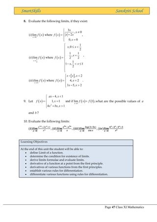 Page 47 Class XI Mathematics
SmartSkills Sanskriti School
8. Evaluate the following limits, if they exist:
( ) ( )
( ) ( )
( ) ( )
 
0
1
2
2
3
, 0
2
( )lim where ,
0, 0
1
,0
2
1 1
, ,
( )lim where 2 2
1
1 , 1
2
, 2
( )lim where 4, 2 .
3 5, 2
x
x
x
x
x
x x
i f x f x
x
x x
x
ii f x f x
x x
x x x
iii f x f x x
x x
→
→
→


 +
= 
 =


 


 =

= 

−  




 − 

= =

 − 

9. Let ( ) ( ) ( )
1
2
4, 1
1, 1 and if lim 1 ,
4 , 1
x
ax x
f x x f x f
x bx x
→
− 


= = =

 + 

what are the possible values of a
and b ?
10. Evaluate the following limits:
(𝒊)𝒍𝒊𝒎
𝒙→𝟎
𝑒2𝑥−2𝑒𝑥+1
𝑥2
, (𝒊𝒊)𝒍𝒊𝒎
𝒙→𝟎
𝒆𝟓𝒙−𝒆𝟑𝒙
𝒙
, (𝒊𝒊𝒊)𝒍𝒊𝒎
𝒙→𝟎
𝒍𝒐𝒈(𝟏+𝟓𝒙)
𝒔𝒊𝒏 𝒙
, (𝒊𝒗)𝒍𝒊𝒎
𝒙→𝟎
𝟔𝒙−𝟐𝒙−𝟑𝒙+𝟏
𝒙𝟐
Learning Objectives
At the end of this unit the student will be able to:
• define Limit of a function.
• determine the condition for existence of limits.
• derive limits formulae and evaluate limits.
• derivative of a function at a point from the first principle.
• derivatives of various functions from the first principles.
• establish various rules for differentiation.
• differentiate various functions using rules for differentiation.
 
