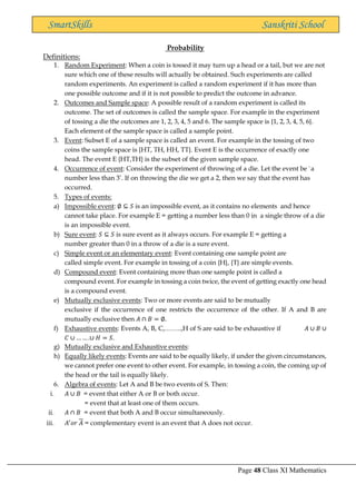 Page 48 Class XI Mathematics
SmartSkills Sanskriti School
Probability
Definitions:
1. Random Experiment: When a coin is tossed it may turn up a head or a tail, but we are not
sure which one of these results will actually be obtained. Such experiments are called
random experiments. An experiment is called a random experiment if it has more than
one possible outcome and if it is not possible to predict the outcome in advance.
2. Outcomes and Sample space: A possible result of a random experiment is called its
outcome. The set of outcomes is called the sample space. For example in the experiment
of tossing a die the outcomes are 1, 2, 3, 4, 5 and 6. The sample space is {1, 2, 3, 4, 5, 6}.
Each element of the sample space is called a sample point.
3. Event: Subset E of a sample space is called an event. For example in the tossing of two
coins the sample space is {HT, TH, HH, TT}. Event E is the occurrence of exactly one
head. The event E {HT,TH} is the subset of the given sample space.
4. Occurrence of event: Consider the experiment of throwing of a die. Let the event be `a
number less than 3’. If on throwing the die we get a 2, then we say that the event has
occurred.
5. Types of events:
a) Impossible event: ∅ ⊆ 𝑆 is an impossible event, as it contains no elements and hence
cannot take place. For example E = getting a number less than 0 in a single throw of a die
is an impossible event.
b) Sure event: 𝑆 ⊆ 𝑆 is sure event as it always occurs. For example E = getting a
number greater than 0 in a throw of a die is a sure event.
c) Simple event or an elementary event: Event containing one sample point are
called simple event. For example in tossing of a coin {H}, {T} are simple events.
d) Compound event: Event containing more than one sample point is called a
compound event. For example in tossing a coin twice, the event of getting exactly one head
is a compound event.
e) Mutually exclusive events: Two or more events are said to be mutually
exclusive if the occurrence of one restricts the occurrence of the other. If A and B are
mutually exclusive then 𝐴 ∩ 𝐵 = ∅.
f) Exhaustive events: Events A, B, C,……..,H of S are said to be exhaustive if 𝐴 ∪ 𝐵 ∪
𝐶 ∪ … … .∪ 𝐻 = 𝑆.
g) Mutually exclusive and Exhaustive events:
h) Equally likely events: Events are said to be equally likely, if under the given circumstances,
we cannot prefer one event to other event. For example, in tossing a coin, the coming up of
the head or the tail is equally likely.
6. Algebra of events: Let A and B be two events of S. Then:
i. 𝐴 ∪ 𝐵 = event that either A or B or both occur.
= event that at least one of them occurs.
ii. 𝐴 ∩ 𝐵 = event that both A and B occur simultaneously.
iii. 𝐴′
𝑜𝑟 𝐴 = complementary event is an event that A does not occur.
 