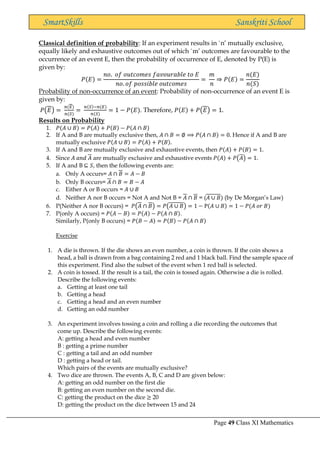 Page 49 Class XI Mathematics
SmartSkills Sanskriti School
Classical definition of probability: If an experiment results in `n’ mutually exclusive,
equally likely and exhaustive outcomes out of which `m’ outcomes are favourable to the
occurrence of an event E, then the probability of occurrence of E, denoted by P(E) is
given by:
𝑃(𝐸) =
𝑛𝑜. 𝑜𝑓 𝑜𝑢𝑡𝑐𝑜𝑚𝑒𝑠 𝑓𝑎𝑣𝑜𝑢𝑟𝑎𝑏𝑙𝑒 𝑡𝑜 𝐸
𝑛𝑜. 𝑜𝑓 𝑝𝑜𝑠𝑠𝑖𝑏𝑙𝑒 𝑜𝑢𝑡𝑐𝑜𝑚𝑒𝑠
=
𝑚
𝑛
⇒ 𝑃(𝐸) =
𝑛(𝐸)
𝑛(𝑆)
Probability of non-occurrence of an event: Probability of non-occurrence of an event E is
given by:
𝑃(𝐸) =
𝑛(𝐸)
𝑛(𝑆)
=
𝑛(𝑆)−𝑛(𝐸)
𝑛(𝑆)
= 1 − 𝑃(𝐸). Therefore, 𝑃(𝐸) + 𝑃(𝐸) = 1.
Results on Probability
1. 𝑃(𝐴 ∪ 𝐵) = 𝑃(𝐴) + 𝑃(𝐵) − 𝑃(𝐴 ∩ 𝐵)
2. If A and B are mutually exclusive then, 𝐴 ∩ 𝐵 = ∅ ⟹ 𝑃(𝐴 ∩ 𝐵) = 0. Hence if A and B are
mutually exclusive 𝑃(𝐴 ∪ 𝐵) = 𝑃(𝐴) + 𝑃(𝐵).
3. If A and B are mutually exclusive and exhaustive events, then 𝑃(𝐴) + 𝑃(𝐵) = 1.
4. Since 𝐴 𝑎𝑛𝑑 𝐴 are mutually exclusive and exhaustive events 𝑃(𝐴) + 𝑃(𝐴) = 1.
5. If A and B ⊆ 𝑆, then the following events are:
a. Only A occurs= 𝐴 ∩ 𝐵 = 𝐴 − 𝐵
b. Only B occurs= 𝐴 ∩ 𝐵 = 𝐵 − 𝐴
c. Either A or B occurs = 𝐴 ∪ 𝐵
d. Neither A nor B occurs = Not A and Not B = 𝐴 ∩ 𝐵 = (𝐴 ∪ 𝐵) (by De Morgan’s Law)
6. P(Neither A nor B occurs) = 𝑃(𝐴 ∩ 𝐵) = 𝑃(𝐴 ∪ 𝐵) = 1 − P(𝐴 ∪ 𝐵) = 1 − 𝑃(𝐴 𝑜𝑟 𝐵)
7. P(only A occurs) = 𝑃(𝐴 − 𝐵) = 𝑃(𝐴) − 𝑃(𝐴 ∩ 𝐵).
Similarly, P(only B occurs) = 𝑃(𝐵 − 𝐴) = 𝑃(𝐵) − 𝑃(𝐴 ∩ 𝐵)
Exercise
1. A die is thrown. If the die shows an even number, a coin is thrown. If the coin shows a
head, a ball is drawn from a bag containing 2 red and 1 black ball. Find the sample space of
this experiment. Find also the subset of the event when 1 red ball is selected.
2. A coin is tossed. If the result is a tail, the coin is tossed again. Otherwise a die is rolled.
Describe the following events:
a. Getting at least one tail
b. Getting a head
c. Getting a head and an even number
d. Getting an odd number
3. An experiment involves tossing a coin and rolling a die recording the outcomes that
come up. Describe the following events:
A: getting a head and even number
B : getting a prime number
C : getting a tail and an odd number
D : getting a head or tail.
Which pairs of the events are mutually exclusive?
4. Two dice are thrown. The events A, B, C and D are given below:
A: getting an odd number on the first die
B: getting an even number on the second die.
C: getting the product on the dice ≥ 20
D: getting the product on the dice between 15 and 24
 
