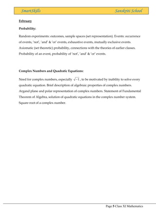 Page 5 Class XI Mathematics
SmartSkills Sanskriti School
February
Probability:
Random experiments: outcomes, sample spaces (set representation). Events: occurrence
of events, ‘not’, ‘and’ & ‘or’ events, exhaustive events, mutually exclusive events.
Axiomatic (set theoretic) probability, connections with the theories of earlier classes.
Probability of an event, probability of ‘not’, ‘and’ & ‘or’ events.
Complex Numbers and Quadratic Equations:
Need for complex numbers, especially 1
− , to be motivated by inability to solve every
quadratic equation. Brief description of algebraic properties of complex numbers.
Argand plane and polar representation of complex numbers. Statement of Fundamental
Theorem of Algebra, solution of quadratic equations in the complex number system.
Square root of a complex number.
 