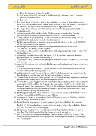 Page 50 Class XI Mathematics
SmartSkills Sanskriti School
a. Describe the events 𝐴, 𝐵 𝑜𝑟 𝐶, 𝐴 𝑎𝑛𝑑 𝐷.
b. Are A and B mutually exclusive; C and D mutually exclusive; B and C mutually
exclusive and exhaustive?
c. Is 𝐴 = 𝐵?
5. In a single throw of two dice, what is the probability of getting a) doublet b) a total of
more than 10 c) an odd number on one and a multiple of 3 on the other d) a multiple of 2
on one and a multiple of 3 on the other e) the sum as a prime number.
6. In a single throw of three dice, determine the probability of a) getting a total of 5 b) a
total of at most 5.
7. A bag contains 6 white and 4 red balls. 3 balls are drawn from the bag. Find the
probability that a) all the balls are white b) 2 white and 1 red ball is drawn.
8. A bag contains 20 tickets bearing 1 to 20. Two tickets are drawn from a bag. Find the
probability that both numbers on the tickets are prime.
9. Find the probability that in a random arrangement of the letters of the word `COURSE’
all the vowels do not come together.
10. Find the probability that in a random arrangement of the letters of the word
`VARANASI’, the three A’s come together.
11. Two unbiased dice are thrown. Find the probability of getting a total of a) 5 b) either 9 or
11 c) neither 9 nor 11
12. A five-digit number is formed by the digits 1, 2, 3, 4, 5 without repetition. Find the
probability that the number is divisible by 4.
13. Two unbiased dice are thrown. Find the probability that neither a doublet nor a total of 10
will appear.
14. A card is drawn from a deck of cards. Find the probability of getting a king or a heart or a
red card.
15. A box contains cards numbered 1 to 100. A card is drawn. Find the probability that the
number on the card is a multiple of 5 or 8.
16. A bag contains 3 red, 4 black and 2 green balls. Two balls are drawn at random from the
bag. Find the probability that both the balls are of different colours.
17. Two cards are drawn from a well-shuffled pack of 52 cards without replacement. Find the
probability that neither a jack nor a card of spade is drawn.
18. Two students A and B appeared in an examination. The probability that A will qualify the
examination is 0.05 and that B will qualify the examination is 0.10. The probability that
both will qualify the examination is 0.02. Find the probability that a) both A and B will not
qualify the examination b) at least one of them will not qualify the examination c) only
one of them will qualify the examination.
19. Find the probability that when a hand of 7 cards is drawn from a well-shuffled deck of 52
cards, it has a) all kings b) 3 kings c) at least 3 kings.
20. An integer is chosen at random from the first 200 positive integers. Find the probability
that the integer is divisible by 6 or 8.
21. Probability that Salma passes in Mathematics is
2
3
and the probability she passes in
English is
4
9
. If the probability of passing both courses is
1
4
, what is the probability that she
will pass in at least one of these subjects.
22. Six boys and six girls sit in a row at random. Find the probability that the six girls sit
together. Also find the probability that boys and girls sit alternately.
23. Out of 9 outstanding students in a college, there are 4 boys and 5 girls. A team of four
students is to be selected for a quiz programme. Find the probability that two are boys
and two are girls.
 