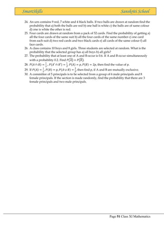 Page 51 Class XI Mathematics
SmartSkills Sanskriti School
24. An urn contains 9 red, 7 white and 4 black balls. If two balls are drawn at random find the
probability that a) both the balls are red b) one ball is white c) the balls are of same colour
d) one is white the other is red.
25. Four cards are drawn at random from a pack of 52 cards. Find the probability of getting a)
all the four cards of the same suit b) all the four cards of the same number c) one card
from each suit d) two red cards and two black cards e) all cards of the same colour f) all
face cards.
26. A class contains 10 boys and 8 girls. Three students are selected at random. What is the
probability that the selected group has a) all boys b) all girls?
27. The probability that at least one of A and B occur is 0.6. If A and B occur simultaneously
with a probability 0.2. Find 𝑃(𝐴) + 𝑃(𝐵).
28. 𝑃(𝐴 ∩ 𝐵) =
1
2
, 𝑃(𝐴′ ∩ 𝐵′) =
1
3
, 𝑃(𝐴) = 𝑝, 𝑃(𝐵) = 2𝑝, then find the value of 𝑝.
29. If 𝑃(𝐴) =
1
2
, 𝑃(𝐵) = 𝑝, 𝑃(𝐴 ∪ 𝐵) =
3
5
, then find 𝑝, if A and B are mutually exclusive.
30. A committee of 5 principals is to be selected from a group of 6 male principals and 8
female principals. If the section is made randomly, find the probability that there are 3
female principals and two male principals.
 