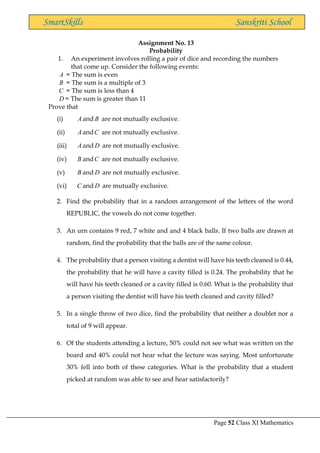 Page 52 Class XI Mathematics
SmartSkills Sanskriti School
Assignment No. 13
Probability
1. An experiment involves rolling a pair of dice and recording the numbers
that come up. Consider the following events:
A = The sum is even
B = The sum is a multiple of 3
C = The sum is less than 4
D = The sum is greater than 11
Prove that
(i) A and B are not mutually exclusive.
(ii) A andC are not mutually exclusive.
(iii) A and D are not mutually exclusive.
(iv) B andC are not mutually exclusive.
(v) B and D are not mutually exclusive.
(vi) C and D are mutually exclusive.
2. Find the probability that in a random arrangement of the letters of the word
REPUBLIC, the vowels do not come together.
3. An urn contains 9 red, 7 white and and 4 black balls. If two balls are drawn at
random, find the probability that the balls are of the same colour.
4. The probability that a person visiting a dentist will have his teeth cleaned is 0.44,
the probability that he will have a cavity filled is 0.24. The probability that he
will have his teeth cleaned or a cavity filled is 0.60. What is the probability that
a person visiting the dentist will have his teeth cleaned and cavity filled?
5. In a single throw of two dice, find the probability that neither a doublet nor a
total of 9 will appear.
6. Of the students attending a lecture, 50% could not see what was written on the
board and 40% could not hear what the lecture was saying. Most unfortunate
30% fell into both of these categories. What is the probability that a student
picked at random was able to see and hear satisfactorily?
 