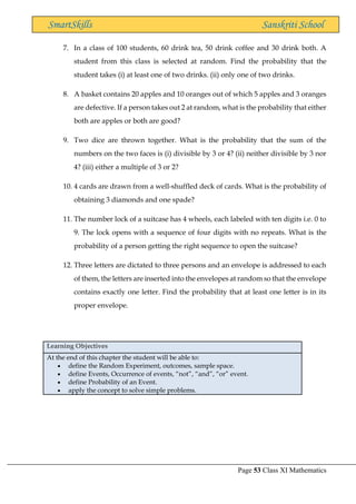Page 53 Class XI Mathematics
SmartSkills Sanskriti School
7. In a class of 100 students, 60 drink tea, 50 drink coffee and 30 drink both. A
student from this class is selected at random. Find the probability that the
student takes (i) at least one of two drinks. (ii) only one of two drinks.
8. A basket contains 20 apples and 10 oranges out of which 5 apples and 3 oranges
are defective. If a person takes out 2 at random, what is the probability that either
both are apples or both are good?
9. Two dice are thrown together. What is the probability that the sum of the
numbers on the two faces is (i) divisible by 3 or 4? (ii) neither divisible by 3 nor
4? (iii) either a multiple of 3 or 2?
10. 4 cards are drawn from a well-shuffled deck of cards. What is the probability of
obtaining 3 diamonds and one spade?
11. The number lock of a suitcase has 4 wheels, each labeled with ten digits i.e. 0 to
9. The lock opens with a sequence of four digits with no repeats. What is the
probability of a person getting the right sequence to open the suitcase?
12. Three letters are dictated to three persons and an envelope is addressed to each
of them, the letters are inserted into the envelopes at random so that the envelope
contains exactly one letter. Find the probability that at least one letter is in its
proper envelope.
Learning Objectives
At the end of this chapter the student will be able to:
• define the Random Experiment, outcomes, sample space.
• define Events, Occurrence of events, “not”, “and”, “or” event.
• define Probability of an Event.
• apply the concept to solve simple problems.
 