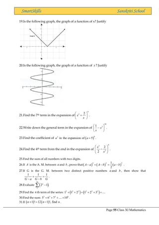 Page 55 Class XI Mathematics
SmartSkills Sanskriti School
19.Is the following graph, the graph of a function of x? Justify
20.Is the following graph, the graph of a function of x ? Justify
21.Find the 7th term in the expansion of
9
2 2
x
x
 
+
 
 
.
22.Write down the general term in the expansion of .
1
10
3






− x
x
23.Find the coefficient of ( )
6
5
in the expansion of 5 .
a a +
24.Find the 4th term from the end in the expansion of
9
3
2
2
2
x
x
 
−
 
 
.
25.Find the sum of all numbers with two digits.
26.If A is the A. M. between a and b , prove that( ) ( ) ( )
2 2 2
1
2
A a A b a b
− + − = − .
27.If G is the G. M. between two distinct positive numbers a and b , then show that
1 1 1
G a G b G
+ =
− −
.
28.Evaluate ( )
10
1
2 1 .
n
−

29.Find the n th term of the series: ( ) ( )
2 2 2 2 2 2
1 1 2 1 2 3 ....
+ + + + + +
30.Find the sum: 3 3 3 8
5 6 7 .... 10
+ + + + .
31.If ( ) ( )
1 ! 12 1 !, find
n n n
+ = − .
 