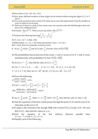 Page 56 Class XI Mathematics
SmartSkills Sanskriti School
32.Prove that ( ) ( )
! 1 ! 2 !
n n n n
+ + = +
33.How many different numbers of three digits can be formed without using the digits 0, 2, 3, 4, 5
and 6?
34.Two cards are drawn from a deck of 52 cards one by one with replacement. Find the number of
ways in which it can be done.
35. There are 12 doors in a hall. In how many ways can a person enter the hall through a door and
leave it by a different door?
36.Evaluate:
1
lim 1.
x
x
+
→−
+ What can you say about
1
lim 1?
x
x
−
→−
+
37.Evaluate the following limit: 2
1
1 2
lim
1 1
x x x
→
 
−
 
− −
 
38. If 2
( ) 2 1, find (0).
f x x f 
= +
39.Differentiate, w. r. to x , the following function: .
cot
5
sin
2 2
x
x
x +
40.If A and B are two mutually exclusive events.
If ( ) ( ) ( )
1 2 1
, and .
4 5 2
P A P B P A B
= = = Find the value of ( ).
P A B
41.The probabilities that at least one of the events A and B occurs is 0.6. If A and B occur
simultaneously with probability 0.2, find ( ) ( ).
P A P B
+
42. ( ) ( )
3
3
1 1
If , then find the value of
f x x f x f
x x
 
= − +  
 
43. Let  
1 ,2 ,3 ,4 ,.........10
U = ,  
1, 2 ,3 , 4,5
A = ,  
1 ,2 , 3, 4 , 6,8 ,10
B =
 
1 ,3 ,5 ,7 ,9
C = , find (a) ( )
 B
A (b) ( )
− C
B (c) ( ) ( )

−

 C
A
B
A
44.Prove the following:
cos5 cos3
( ) cot .
sin5 sin3
x x
i x
x x
+
=
−
( )
ii 2 2 2 3
cos cos cos
3 3 2
x x x
 
   
+ + + − =
   
   
(iii)
sin8 cos sin 6 cos3
tan 2
cos2 cos sin3 sin 4
x x x x
x
x x x x
−
=
−
45. ( )
3 9 3
tan ,cos , where and 0 , then find the value of tan .
4 11 2 2
A B A B A B
 

= =     +
46.Find the equations of the lines which passes through the point ( )
3,4 and the sum of its
intercepts on the axes is 14
47.If origin is the centroid of the triangle PQR with vertices P( )
2 ,2,6
a ,Q( )
4,3 , 10
b
− − and
R( )
8,14,2c , then find the values of , ,
a b c
48.Find the equation of the line midway between parallel lines
9 6 7 0 and 3 2 6 0
x y x y
+ − = + + =
49.Simplify each of the following:
 