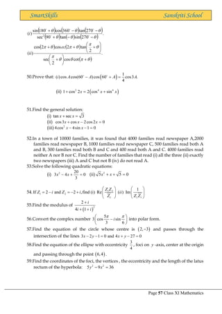 Page 57 Class XI Mathematics
SmartSkills Sanskriti School
( ) ( ) ( )
( ) ( ) ( )
( ) ( )
( )
.
cot
cos
2
sec
2
tan
2
cos
2
cos
)
(
.
270
sin
tan
90
sec
270
tan
360
cos
180
sin
)
( 2

















+






+






+
+
+
−
−
+
−
−
+
ec
ii
i 




50.Prove that: ( ) 1
( )cos cos(60 )cos 60 cos3 .
4
i A A A A
− + =
(ii) ( )
2 4 4
1 cos 2 2 cos sin
x x x
+ = +
51.Find the general solution:
(i) tan sec 3
x x
+ =
(ii) cos3 cos 2cos2 0
x x x
+ − =
(iii) 2
4cos 4sin 1 0
x x
− − =
52.In a town of 10000 families, it was found that 4000 families read newspaper A,2000
families read newspaper B, 1000 families read newspaper C, 500 families read both A
and B, 300 families read both B and C and 400 read both A and C. 4000 families read
neither A nor B nor C. Find the number of families that read (i) all the three (ii) exactly
two newspapers (iii) A and C but not B (iv) do not read A.
53.Solve the following quadratic equations:
(i) 2 20
3 4 0
3
x x
− + = (ii) 2
5 5 0
x x
+ + =
54. 1 2
1 2
1 1 1
1
If 2 and 2 ,find (i) Re ( ) Im
Z Z
Z i Z i ii
Z Z Z
   
= − = − +    
   
55.Find the modulus of
( )
2
2
4 1
i
i i
+
+ +
56.Convert the complex number
5
3 cos sin
3 6
i
 
 
−
 
 
into polar form.
57.Find the equation of the circle whose centre is ( )
2, 3
− and passes through the
intersection of the lines 3 2 1 0 and 4 27 0
x y x y
− − = + − =
58.Find the equation of the ellipse with eccentricity
3
4
, foci on y -axis, center at the origin
and passing through the point ( )
6,4 .
59.Find the coordinates of the foci, the vertices , the eccentricity and the length of the latus
rectum of the hyperbola: 2 2
5 9 36
y x
− =
 