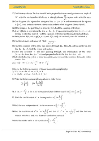 Page 58 Class XI Mathematics
SmartSkills Sanskriti School
60.Find the equation of the line on which the perpendicular from origin makes an angle of
30 with the x-axis and which forms a triangle of area
50
3
square units with the axes
61.One diagonal of a square lies along the line 2 2 0
x y
− + = and one vertex of the square
is ( )
1,4 . Find the equations of all the sides and the other diagonal of the square.
62.If the image of the point ( )
2,1 in a line is( )
4,3 , find the equation of the line.
63.A ray of light is sent along the line 2 3 0.
x y
− − = Upon reaching the line 3 2 5 0
x y
− − =
the ray is reflected from it. Find the equation of the line containing the reflected ray.
64.If the points ( ) ( ) ( )
0, 11,4 , 4, , 2 and 2, 3,1
P Q p R
− − − are collinear, find the value of p .
65.Find the domain and range of ( ) 2
1
4
f x
x
=
−
.
66.Find the equation of the circle that passes through ( ) ( )
2, 2 , 3,4
− and has center on the
line 2 2 7
x y
+ = .Find the center and radius.
67.Find the equation of the line passing through the intersection of the lines
3 9 0 and 4 3 7 0
x y x y
+ − = + − = and perpendicular to the line 5 4 1 0
x y
− + =
68.Solve the following system of linear inequalities, and represent the solution( if it exists) on the
number line:
( ) ( )
2 3 4
2 2 3 10 6 2 , 6 4
4 3
x x
x x
−
+ −  − +  +
69.Solve the following system of linear inequalities graphically:
3 2 4, 3 3, 5, 4
y x x y x y y
−  +  +  
5,4 4, 5 5, 4, 3
x y x y x y x y
+  +  +   
70.Write the following complex numbers in polar form:
(i)
5
2 3
i
i
−
−
(ii)
2 6 3
5 3
i
i
+
+
71.
5
If sin , lies in the third quadrant,then find thevalue of sin ,cos ,tan
3 2 2 2
x x x
x x
= − .
72. Find the coefficient of 2
x−
in the expansion of
11
3
1
x
x
 
+
 
 
.
73.Find the term independent of x in the expansion of:
5
2
3
2
x
x
 
−
 
 
.
74.Find the coefficient of
11
7 2 1
in
x ax
bx
 
+
 
 
and that of
11
7
2
1
in
x ax
bx
−  
−
 
 
and then find the
relation between and
a b so that these coefficients are equal.
75.Find the middle terms in the expansion of
7
3
3
6
x
x
 
−
 
 
.
 