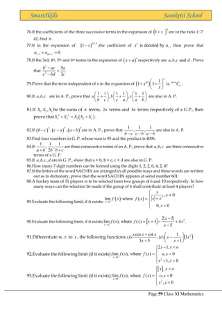 Page 59 Class XI Mathematics
SmartSkills Sanskriti School
76.If the coefficients of the three successive terms in the expansion of ( )
1
n
x
+ are in the ratio 1: 7:
42, find n .
77.If in the expansion of ( )
2 1
1
n
x
−
− ,the coefficient of is denoted by
r
r
x a , then prove that
1 2 0.
r n r
a a
− −
+ =
78.If the 3rd, 4th, 5th and 6th terms in the expansion of ( )
n
x a
+ respectively are , , and
a b c d . Prove
that
2
2
5
3
b ac a
c bd c
−
=
−
.
79.Prove that the term independent of x in the expansion of ( ) 1
1 1 is
n
m m n
n
x C
x
+
 
+ +
 
 
.
80.If , ,
a b c are in A. P., prove that
1 1 1 1 1 1
, ,
a b c
b c c a a b
     
+ + +
     
     
are also in A. P.
81.If 1 2 3
, ,
S S S be the sums of n terms, 2n terms and 3n terms respectively of a G.P., then
prove that ( )
2 2
1 2 1 2 3
S S S S S
+ = + .
82.If ( ) ( ) ( )
2 2 2
, ,
b c c a a b
− − − are in A. P., prove that
1 1 1
, ,
b c c b a b
− − −
are also in A. P.
83.Find four numbers in G. P. whose sum is 85 and the product is 4096.
84.If
1 1 1
, ,
2
a b b b c
+ +
are three consecutive terms of an A. P., prove that , ,
a b c are three consecutive
terms of a G. P.
85.If , , ,
a b c d are in G. P., show that a + b, b + c, c + d are also in G. P.
86.How many 7 digit numbers can be formed using the digits 1, 2, 2, 0, 4, 2, 4?
87.If the letters of the word SACHIN are arranged in all possible ways and these words are written
out as in dictionary, prove that the word SACHIN appears at serial number 601.
88.A hockey team of 11 players is to be selected from two groups of 6 and 10 respectively. In how
many ways can the selection be made if the group of 6 shall contribute at least 4 players?
89.Evaluate the following limit, if it exists:
( ) ( ) 2
0
, 0
lim where .
0, 0
x
x
x
x x
f x f x
x
→


 +
= 
 =

90.Evaluate the following limit, if it exists:   .
4
5
5
2
3
)
(
where
),
(
lim 2
5
x
x
x
x
x
f
x
f
x
+
−
−
−
+
=
→
91.Differentiate w. r. to x , the following functions: ( )
2
3
1
1
)
(
,
5
3
cot
cos
)
( x
x
x
ii
x
x
x
x
i 





+
−
+
+
92.Evaluate the following limit (if it exists):
0
2
2 1,
lim ( ), where ( ) , 0
1, 0
x
x x o
f x f x o x
x x
→
− 


= =

 + 

93.Evaluate the following limit (if it exists):
 
0
2
,
lim ( ), where ( ) , 0
, 0
x
x x o
f x f x o x
x x
→
 

= =

 

 