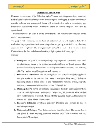 Page 6 Class XI Mathematics
SmartSkills Sanskriti School
Mathematics Project Work
Prepare a project on any of the following topics. You may work in groups of not more than
four students. Each selected topic must be investigated thoroughly. Relevant information
must be collected and understood. Group will be required to make a presentation (not
necessarily PowerPoint show, handmade charts or simple displays will also be
appreciated).
The assessment will be done at in the second term. The marks will be included in the
second term assessment.
The project will be assessed on the basis of mathematical content, depth and clarity of
understanding, explanation, neatness and organization, group presentation, coordination,
creativity and completion. The final presentation should not exceed ten minutes of time.
Please refer to the do’s and don’ts of making a digital presentation on page 61.
Topics:
1. Encryption: Encryption has been playing a very important role in our lives. From
secret messages passed in the ancient wars to the safety of our Gmail account it has
been used extensively. Understand the theory behind these systems, how and why
of it. Try creating something you can call your own.
2. Mathematics in Forensics :Put on your gloves, take out your magnifying glasses
and get ready to become a crime scene investigator.They Apply deductive
reasoning skills to make sense of the relationships between events, suspects,
motives, evidences and ultimately solve this “Who did it”
3. Queuing Theory: How is the time and frequency of the metro trains decided? How
come the traffic light at one crossing stays red precisely for 3 minutes, while another
stays red for merely 40 seconds? Delve into the Queuing theory and find answers
to these and other related observations.
4. Prisoner’s Dilemma: Investigate prisoner’ Dilemma and explore its use in
marketing strategies.
5. Mathematical Biology: What distinguishes us from the others? The answer lies in
our genes. Is there anything common between your DNA structure and say,
Ramanujan’s? Investigate
 