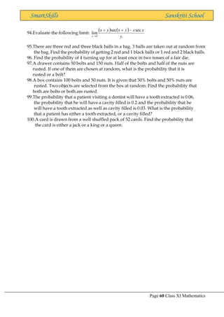 Page 60 Class XI Mathematics
SmartSkills Sanskriti School
94.Evaluate the following limit:
( ) ( )
.
sec
sec
lim
0 y
x
x
y
x
y
x
y
−
+
+
→
95.There are three red and three black balls in a bag. 3 balls are taken out at random from
the bag. Find the probability of getting 2 red and 1 black balls or 1 red and 2 black balls.
96. Find the probability of 4 turning up for at least once in two tosses of a fair die.
97.A drawer contains 50 bolts and 150 nuts. Half of the bolts and half of the nuts are
rusted. If one of them are chosen at random, what is the probability that it is
rusted or a bolt?
98.A box contains 100 bolts and 50 nuts. It is given that 50% bolts and 50% nuts are
rusted. Two objects are selected from the box at random. Find the probability that
both are bolts or both are rusted.
99.The probability that a patient visiting a dentist will have a tooth extracted is 0.06,
the probability that he will have a cavity filled is 0.2 and the probability that he
will have a tooth extracted as well as cavity filled is 0.03. What is the probability
that a patient has either a tooth extracted, or a cavity filled?
100.A card is drawn from a well shuffled pack of 52 cards. Find the probability that
the card is either a jack or a king or a queen.
 