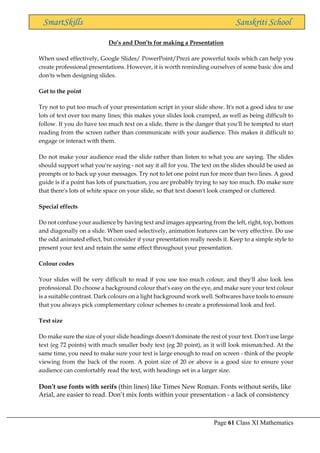 Page 61 Class XI Mathematics
SmartSkills Sanskriti School
Do’s and Don’ts for making a Presentation
When used effectively, Google Slides/ PowerPoint/Prezi are powerful tools which can help you
create professional presentations. However, it is worth reminding ourselves of some basic dos and
don'ts when designing slides.
Get to the point
Try not to put too much of your presentation script in your slide show. It's not a good idea to use
lots of text over too many lines; this makes your slides look cramped, as well as being difficult to
follow. If you do have too much text on a slide, there is the danger that you'll be tempted to start
reading from the screen rather than communicate with your audience. This makes it difficult to
engage or interact with them.
Do not make your audience read the slide rather than listen to what you are saying. The slides
should support what you're saying - not say it all for you. The text on the slides should be used as
prompts or to back up your messages. Try not to let one point run for more than two lines. A good
guide is if a point has lots of punctuation, you are probably trying to say too much. Do make sure
that there's lots of white space on your slide, so that text doesn't look cramped or cluttered.
Special effects
Do not confuse your audience by having text and images appearing from the left, right, top, bottom
and diagonally on a slide. When used selectively, animation features can be very effective. Do use
the odd animated effect, but consider if your presentation really needs it. Keep to a simple style to
present your text and retain the same effect throughout your presentation.
Colour codes
Your slides will be very difficult to read if you use too much colour, and they'll also look less
professional. Do choose a background colour that's easy on the eye, and make sure your text colour
is a suitable contrast. Dark colours on a light background work well. Softwares have tools to ensure
that you always pick complementary colour schemes to create a professional look and feel.
Text size
Do make sure the size of your slide headings doesn't dominate the rest of your text. Don't use large
text (eg 72 points) with much smaller body text (eg 20 point), as it will look mismatched. At the
same time, you need to make sure your text is large enough to read on screen - think of the people
viewing from the back of the room. A point size of 20 or above is a good size to ensure your
audience can comfortably read the text, with headings set in a larger size.
Don’t use fonts with serifs (thin lines) like Times New Roman. Fonts without serifs, like
Arial, are easier to read. Don’t mix fonts within your presentation - a lack of consistency
 