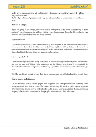 Page 62 Class XI Mathematics
SmartSkills Sanskriti School
looks un-professional. Use left justification - it is easier to read than centered, right or
fully justified text
(both edges). Words/paragraphs in capital letters, italics or underlined are harder to
read.
Best use of images
If you are going to use images, make sure they're appropriate to the points you're trying to make
and don't place images on the slide so that they overshadow everything else. Remember to give
credit to the source from where the image is taken
Transition slides
Don't make your audience feel uncomfortable by selecting one of the more outlandish transition
styles to move from slide to slide - especially if you opt for a different style each time. For a
standard presentation, do use a transition effect that is unobtrusive and subtle. The effect transition
slides should only be used if you are trying to make a point.
Is your layout clear?
Do chose one layout style for every slide, such as a main heading with bullet points underneath -
it's easy to read and follow. Take advantage of the Themes and Quick Styles available in
PowerPoint 2007 to ensure a professional looking layout that has continuity with colour and type
face.
Don't be caught out - preview your slide show to ensure you know the final content of each slide.
Charts, graphs and diagrams
Do use the tools to add charts, graphs and diagrams into your presentations, but keep these
straightforward and to the point. The SmartArt tool can be used to help present complex
information in a simple, easy to understand way. It's a good idea to ensure that these elements are
properly labelled with a reference so that people can understand their relevance.
 