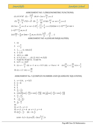 Page 65 Class XI Mathematics
SmartSkills Sanskriti School
ASSIGNMENT NO. 3 (TRIGONOMETRIC FUNCTIONS)
(1). 8
3
9
1
18 



(2)
3
3
2
− (4) Z
n
n 

= ;
3
2
2



(5)
6
11
,
6
5 

3
2
)
7
( + (9)
44
117
,
5
3
(11)(i) Z
n
;
3
n
or
4





n
(ii) ( ) Z
n
;
4
2
1
-
n
Z
n
;
4
2 
+






−
+

−




 n
or
n (𝑖𝑖𝑖)𝑛𝜋 + (−1)𝑛+1 𝜋
6
𝑜𝑟 𝑚𝜋 +
(−1)𝑚+1 𝜋
2
, 𝑚, 𝑛 𝜖 𝑍
(𝑖𝑣)
2𝑛𝜋
5
−
𝜋
10
𝑜𝑟 2𝑚𝜋 −
𝜋
2
, 𝑚, 𝑛 𝜖 𝑍 (13) 2
-
,
5
5
-
,
5
5
2
ASSIGNMENT NO. 4 (LINEAR INEQUALITIES)
1. (i)
2.
2
5

x
3.  
3
,
2
,
1
,
0
,
1
,
2
........, −
−
4. )
( 5
,
2
−
5. 5
.
62  x  400
6. i) {1,2} ii) {…….,0,1,2} iii) (−∞, 5/2)
7. 8 and 10; 10 and 12; 12 and 14;
8. 6.27  x  8.07
9. (i) x 
2
13
− (ii) x  1 or x  11/3 (iii) x < 0 or x > 4 (iv)
18
29
18
19

 x (v) x 
2
5
10. (i) 2

x (ii) x 
11
40
ASSIGNMENT No. 5 (COMPLEX NUMBERS AND QUADRATIC EQUATIONS)
1. x = 1/6 , y = 5/2
2. 6 − 4𝑖
3. 0
4. 2
5.
2
13
−
3
13
𝑖
6. (𝑖)2√2 [𝑐𝑜𝑠 (−
3𝜋
4
) + 𝑖𝑠𝑖𝑛 (−
3𝜋
4
)] (ii)
1
√2
[𝑐𝑜𝑠 (−
𝜋
4
) + 𝑖𝑠𝑖𝑛 (−
𝜋
4
)]
7.
71
4
−
19
4
𝑖
8. −
8
25
−
31
25
𝑖
9.
1
√2
,
3𝜋
4
10.
11. x = 3 , y = -1
12. x = 1 , y = -4 or x = -1 , y = -4
13. (i)
3
2
𝑖 ,
4
3
𝑖 (ii) −3𝑖 ,
2
3
𝑖
3
( )4 3 ,3 2 ,( ) 2 , 2 ( ) ,3
2
i
iii i i iv i i v i
+
− + −
 