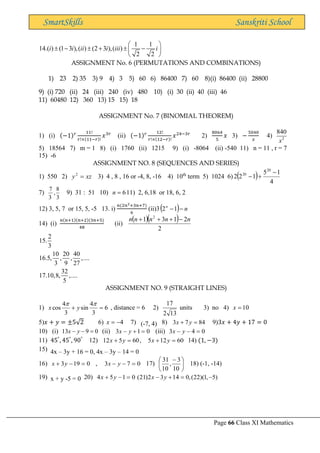 Page 66 Class XI Mathematics
SmartSkills Sanskriti School
1 1
14.( ) (1 3 ),( ) (2 3 ),( )
2 2
i i ii i iii i
 
 −  +  −
 
 
ASSIGNMENT No. 6 (PERMUTATIONS AND COMBINATIONS)
1) 23 2) 35 3) 9 4) 3 5) 60 6) 86400 7) 60 8)(i) 86400 (ii) 28800
9) (i) 720 (ii) 24 (iii) 240 (iv) 480 10) (i) 30 (ii) 40 (iii) 46
11) 60480 12) 360 13) 15 15) 18
ASSIGNMENT No. 7 (BINOMIAL THEOREM)
1) (i) (−1)𝑟 11!
𝑟!×(11−𝑟)!
𝑥3𝑟
(ii) (−1)𝑟 12!
𝑟!×(12−𝑟)!
𝑥24−3𝑟
2)
8064
5
𝑥 3) −
5040
𝑥
4) 2
840
x
5) 18564 7) m = 1 8) (i) 1760 (ii) 1215 9) (i) -8064 (ii) -540 11) n = 11 , r = 7
15) -6
ASSIGNMENT NO. 8 (SEQUENCES AND SERIES)
1) 550 2) xz
y =
2
3) 4 , 8 , 16 or -4, 8, -16 4) 10th
term 5) 1024 6) ( ) 4
1
5
1
2
2
20
20 −
+
−
7)
3
8
,
3
7
9) 31 : 51 10) 6
=
n 11) 2, 6,18 or 18, 6, 2
12) 3, 5, 7 or 15, 5, -5 13. i)
𝑛(2𝑛2+3𝑛+7)
6
(ii)3( ) n
n
−
−1
2
14) (i)
𝑛(𝑛+1)(𝑛+2)(3𝑛+5)
48
(ii)
( )( )
2
2
1
3
1 2
n
n
n
n
n −
+
+
+
2
15.
3
10 20 40
16.5, , , ,....
3 9 27
32
17.10,8, ,....
5
ASSIGNMENT NO. 9 (STRAIGHT LINES)
1) 6
3
4
sin
3
4
cos =
+


y
x , distance = 6 2)
13
2
17
units 3) no 4) 10
=
x
5)𝑥 + 𝑦 = ±5√2 6) 4
−
=
x 7) (-7, 4) 8) 84
7
3 =
+ y
x 9)3𝑥 + 4𝑦 + 17 = 0
10) (i) 0
9
13 =
−
− y
x (ii) 0
1
3 =
+
− y
x (iii) 0
4
3 =
−
− y
x
11) 45°
, 45°
, 90°
12) 60
12
5
,
60
5
12 =
+
=
+ y
x
y
x 14) (1, −3)
15) 4x – 3y + 16 = 0, 4x – 3y – 14 = 0
16) 0
19
3 =
−
+ y
x , 0
7
3 =
−
− y
x 17) 




 −
10
3
,
10
31
18) (-1, -14)
19) x + y -5 = 0 20) 0
1
5
4 =
−
+ y
x (21)2 3 14 0,(22)(1, 5)
x y
− + = −
 