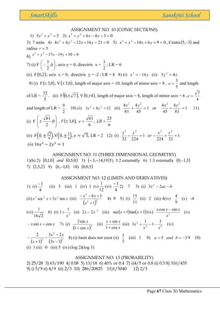 Page 67 Class XI Mathematics
SmartSkills Sanskriti School
ASSIGNMENT NO. 10 (CONIC SECTIONS)
1) 5
5 2
2
=
+ y
x 2) 0
3
4
6
2
2
=
−
−
+
+ y
x
y
x
3) 7 units 4) 0
21
16
12
4
4 2
2
=
−
+
−
+ y
x
y
x 5) 0
9
6
10
2
2
=
+
+
−
+ y
x
y
x , Centre( )
3
,
5 − and
radius 5
=
r
6) 0
50
19
17
2
2
=
+
−
−
+ y
x
y
x
7) (i) F 





− 0
,
2
3
; axis y = 0; directrix x =
2
3
; LR = 6
(ii) F( )
2
,
0 ; axis x = 0; directrix y = -2 ; LR = 8 8) (i) y
x 16
2
−
= (ii) x
y 4
3 2
=
9) (i) F( )
0
,
3
 , V( )
0
,
5
 , length of major axis = 10, length of minor axis = 8 ,
5
3
=
e and length
of LR =
5
32
. (ii) F( )
7
,
0  , V( )
4
,
0  , length of major axis = 8, length of minor axis = 6 ,
4
7
=
e
and length of LR =
2
9
. 10) (i) 12
4
3 2
2
=
+ y
x (ii) 1
45
4
81
4 2
2
=
+
y
x
or 1
81
4
45
4 2
2
=
+
y
x
11)
(i) F ( )
6
25
,
6
61
,
0
,
3
,
0
,
2
61
=
=









 LR
e
V
(ii) F(0, ±
√5
4
),V(0, ±
1
4
), 𝑒 = √ 5, LR = 2 12) (i) 1
32
224
1
224
32
2
2
2
2
=
+
−
=
−
y
x
or
y
x
(ii) 16𝑥2
− 2𝑦2
= 1
ASSIGNMENT NO. 11 (THREE DIMENSIONAL GEOMETRY)
1)(b) 2) ( ) ( )
0
,
5
,
0
0
,
1
,
0 and 3) ( )
19
,
14
,
3 −
− 5) 3:2 externally 6) 1:3 externally ( )
3
,
1
,
0 −
7) ( )
2
,
5
,
2 9) ( )
8
,
1
,
6 − 10) ( )
5
,
0
,
0
ASSIGNMENT NO. 12 (LIMITS AND DERIVATIVES)
1) (i)
4
1
−
(ii) 3 (iii) 1 (iv) 1 (v)
12
1
(vi)
4
1
−
2) 7 3) (i) b
ax
x −
− 2
3 2
(ii) x
x
x
x tan
3
sec 2
2
3
+ (iii)
( )2
2
2
1
1
6
+
+
−
−
x
x
x
4) 9 5) (i)
11
15
(ii) 2 (iii) 4(iv)
9
4
(v) -4
(vi)
2
16
1
6) (i) 2
1
1
x
+ (ii) 3
2
2 −
− x
x (iii) ( ) ( )
1
tan
1
sec +
+ x
x (iv) 2
sin
cos
x
x
x
x −
(v)
x
x
x cos
sin +
− 7) (i)
( )2
cos
1
sin
2
x
x
+
(ii)
x
x
x
cos
1
sin
+
+
(iii) 4
2
2 3
1
1
3
x
x
x −
−
+ (iv)
( ) ( )2
2
2
1
3
2
3
1
2
−
−
−
+
−
x
x
x
x
8) (i) limit does not exist (ii)
2
1
(iii) 1 9) 3
5 −
=
= b
and
a 9 10)
(i) 1 (ii) 0 (iii) 5 (iv) (log 2)(log 3)
ASSIGNMENT NO. 13 (PROBABILITY)
2) 25/28 3) 63/190 4) 0.08 5) 13/18 6) 40% or 0.4 7) i)4/5 or 0.8 ii) 0.5 8) 316/435
9) i) 5/9 ii) 4/9 iii) 2/3 10) 286/20825 11)1/5040 12) 2/3
 