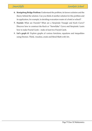 Page 7 Class XI Mathematics
SmartSkills Sanskriti School
6. Konigsberg Bridge Problem: Understand the problem, its known solution and the
theory behind the solution. Can you think of another solution for this problem and
its application, for example, in deciding evacuation routes of a hotel or school?
7. Fractals: What are Fractals? What are a Sierpinski Triangle and Koch Curve?
Discover how to construct the Koch or “Snowflake” Curve and Sierpinski. Learn
how to make Fractal Cards – make at least two Fractal Cards.
8. Let’s graph it!: Explore graphs of various functions, equations and inequalities
using Desmos. Think, visualize, create and blend Math with Art.
 