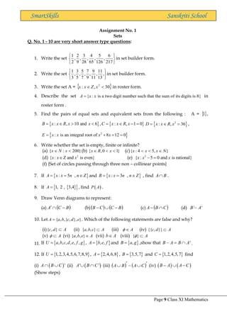 Page 9 Class XI Mathematics
SmartSkills Sanskriti School
Assignment No. 1
Sets
Q. No. 1 - 10 are very short answer type questions:
1. Write the set






217
6
,
126
5
,
65
4
,
28
3
,
9
2
,
2
1
in set builder form.
2. Write the set
1 3 5 7 9 11
, , , , , ,
3 5 7 9 11 13
 
 
 
in set builder form.
3. Write the set A =  
30
,
: 2

 x
Z
x
x in roster form.
4. Describe the set { : is a two digit number such that the sum of its digits is 8}
A x x
= in
roster form .
5. Find the pairs of equal sets and equivalent sets from the following : A = ,
 
: , 10 and 6
B x x R x x
=    ,  
: , 1 0
C x x R x
=  − =  
2
: , 36
D x x R x
=  = ,
 
2
: is an integral root of 8 12 0
E x x x x
= + + =
6. Write whether the set is empty, finite or infinite?
(a) { : 200}
x N x
  (b) { ,0 1}
x R x
   (c){ : 4 5, }
x x x N
  
(d) 2
{ : Z and is even}
x x x
 (e) 2
{ : 5 0 and is rational}
x x x
− =
(f) {Set of circles passing through three non – collinear points}
7. If  
: 5 ,
A x x n n Z
= =  and  
: 3 ,
B x x n n Z
= =  , find A B
 .
8. If  
 
1, 2 , 3,4
A = , find ( )
P A .
9. Draw Venn diagrams to represent:
(a) ( )
B
C
A −

 (b)( ) ( )
B
C
C
B −

− (c) ( )
C
B
A 
− (d) ' '
B A
−
10. Let { , ,{ , }, }
A a b c d e
= . Which of the following statements are false and why?
(i){ , }
c d A
 (ii) { , , }
a b c A
 (iii) A
  (iv) {{ , }}
c d A

(v) A
  (vi) { , , }
a b e A
 (vii) b A
 (viii) { } A
 
11. If  
, , , , , ,
U a b c d e f g
= ,  
, ,
A b e f
= and  
,
B a g
= ,show that '
B A B A
− =  .
12. If  
1,2,3,4,5,6,7,8,9
U = ,  
2,4,6,8
A = ,  
3,5,7
B = and  
1,2,4,5,7
C = find
(i) ( )'
A B C
  (ii) ( )
' '
A B C
  (iii) ( ) ( )

−

 C
A
B
A (iv) ( ) ( )
B A A C
−  −
(Show steps)

1
 