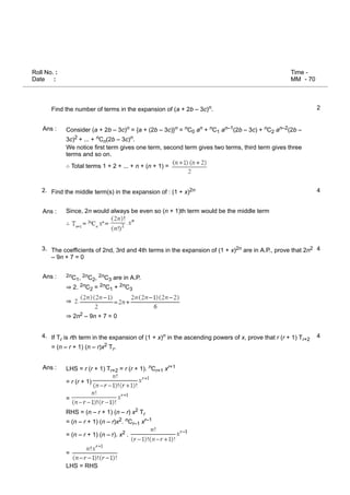 Roll No. :
Date :
Time -
MM - 70
2
Ans :
4
2.
Ans :
4
3.
Ans :
4
4.
Ans :
Find the number of terms in the expansion of (a + 2b – 3c)n.
Consider (a + 2b – 3c)n = {a + (2b – 3c)}n = nC0 an + nC1 an–1(2b – 3c) + nC2 an–2(2b –
3c)2 + ... + nCn(2b – 3c)n.
We notice first term gives one term, second term gives two terms, third term gives three
terms and so on.
∴ Total terms 1 + 2 + ... + n + (n + 1) =
Find the middle term(s) in the expansion of : (1 + x)2n
Since, 2n would always be even so (n + 1)th term would be the middle term
∴
The coefficients of 2nd, 3rd and 4th terms in the expansion of (1 + x)2n are in A.P., prove that 2n2
– 9n + 7 = 0
2nC1, 2nC2, 2nC3 are in A.P.
⇒ 2. 2nC2 = 2nC1 + 2nC3
⇒
⇒ 2n2 – 9n + 7 = 0
If Tr is rth term in the expansion of (1 + x)n in the ascending powers of x, prove that r (r + 1) Tr+2
= (n – r + 1) (n – r)x2 Tr.
LHS = r (r + 1) Tr+2 = r (r + 1). nCr+1 xr+1
= r (r + 1)
=
RHS = (n – r + 1) (n – r) x2 Tr
= (n – r + 1) (n – r)x2. nCr–1 xr–1
= (n – r + 1) (n – r). x2 .
=
LHS = RHS
 