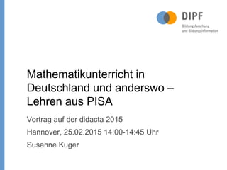 Vortrag auf der didacta 2015
Hannover, 25.02.2015 14:00-14:45 Uhr
Susanne Kuger
Mathematikunterricht in
Deutschland und anderswo –
Lehren aus PISA
 